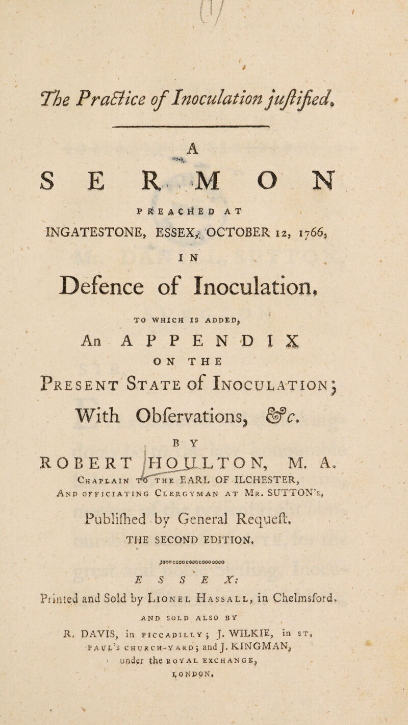 / A S E R M O N pleached at 1NGATESTONE, ESSEX^ OCTOBER 12, 1766* I N * Defence of Inoculation, TO WHICH IS ADDED, An APPENDIX ON THE Present State of Inoculation} With Obfervations, &*c. ROBERT Chaplain And officiating Clergyman at Mr. SUTTQN’s* Publifhed by General Requefu THE SECOND EDITION, * JQGG COOO CQOQ COOO 0000 E S S E X: Printed and Sold by Lionel Hass all, in Chelmsford, AND SOLD ALSO BY R. DAVIS, in Piccadilly} WILKIE, in st, •Paul’s church-yard} andj. KINGMAN, \ under the royal exchange, LONDON, B Y HOULTON, M. Th“e earl of ilchester. A, I