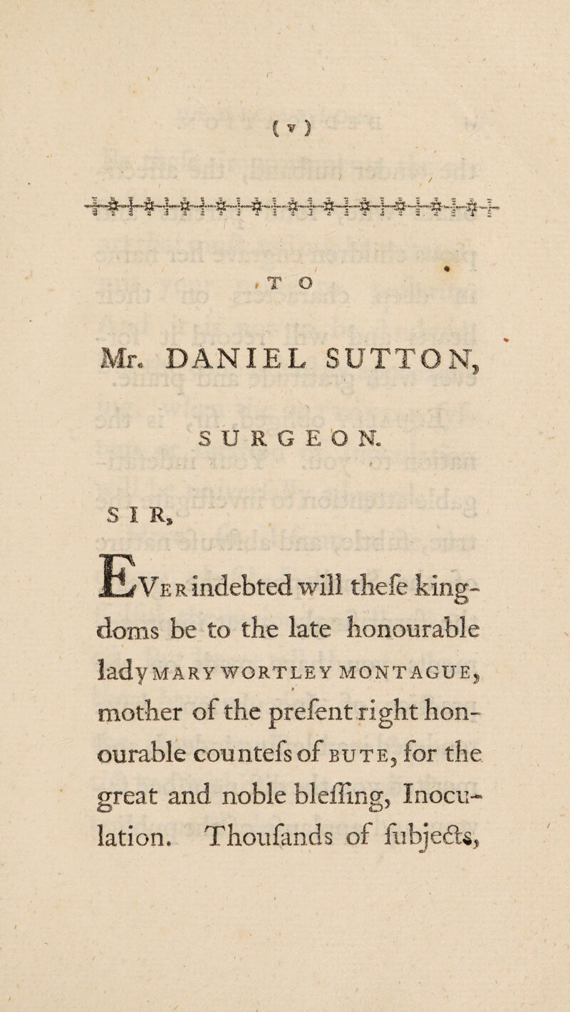 r T O DANIEL SUTTON SURGEON. S I R, Eve r indebted will thefe king¬ doms be to the late honourable lady MARY WORTLE Y MONTAGUE, P mother of the prefent right hon¬ ourable countefsof bute, for the great and noble blefling, Inocu¬ lation. Thoufands of fobjedU,