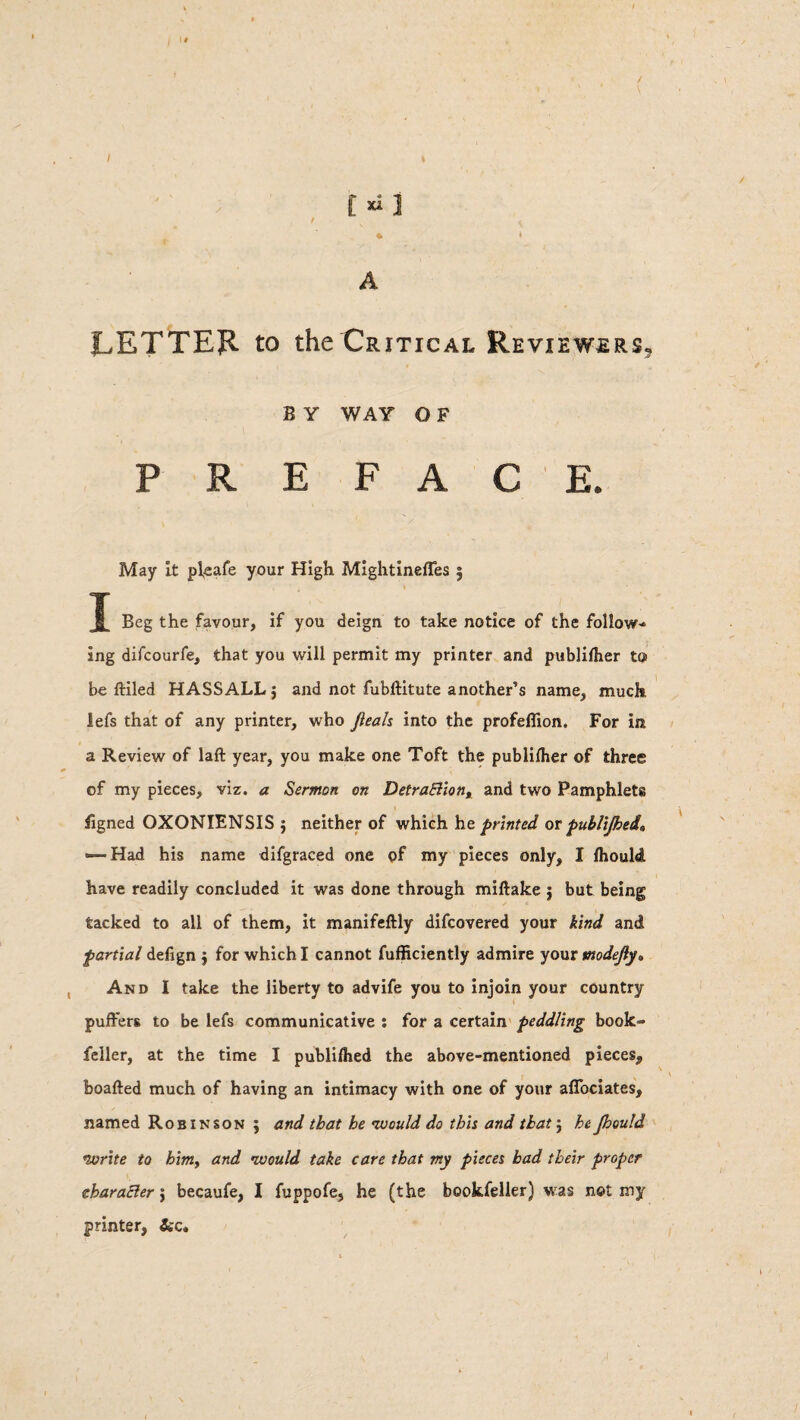 / t»J A LETTER to the Critical Reviewers. e y way o F May It pleafe your High MightinefTes § J Beg the favour, if you deign to take notice of the follow-* ing difcourfe, that you will permit my printer and publifher to be (tiled HASSALL $ and not fubftitute another’s name, much lefs that of any printer, who Jleah into the profeflion. For in a Review of laft year, you make one Toft the publifher of three of my pieces, viz. a Sermon on Detractiont and two Pamphlets figned OXONIENSIS ; neither of which he printed or publifhed^ — Had his name difgraced one of my pieces only, I fhould have readily concluded it was done through miftake j but being tacked to all of them, it manifeftly difeovered your kind and partial defign $ for which I cannot fufficiently admire your madefy* And I take the liberty to advife you to injoin your country puffers to be lefs communicative : for a certain peddling book- feller, at the time I publifhed the above-mentioned pieces, boafted much of having an intimacy with one of your aflociates, named Robinson ; and that he ’would do this and that $ he Jhould *write to him, and •would take care that my pieces bad their proper eharaCler; becaufe, I fuppofe, he (the bookfelier) was not my printer, Scc*