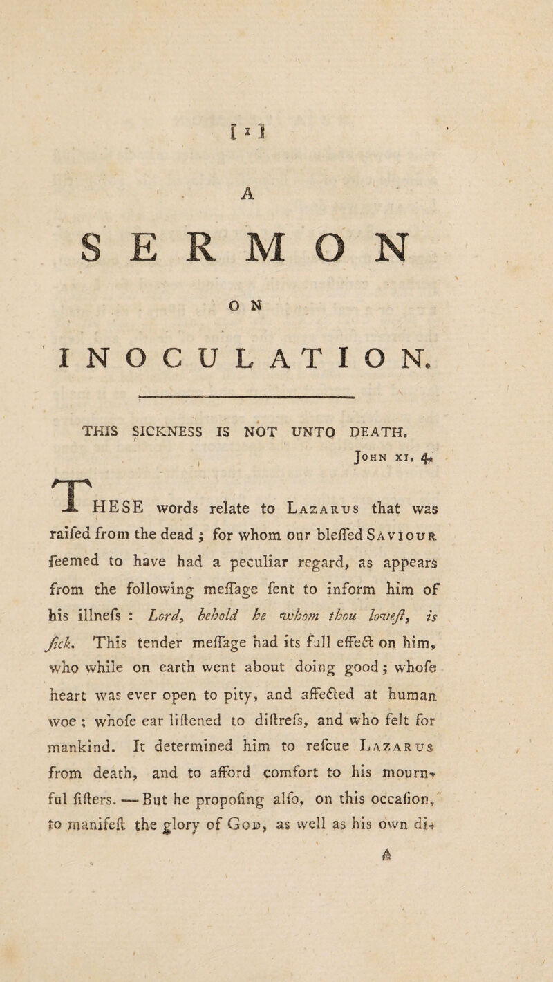 A SERMON O N INOCULATION. THIS SICKNESS IS NOT UNTO DEATH. John xi, 4* 'T JL HESE words relate to Lazarus that was raifea from the dead ; for whom our bleffed Saviour feemed to have had a peculiar regard, as appears from the following meffage fent to inform him of his illnefs : Lord, behold he whom thou lon;eft, is fick. This tender meffage had its fall effect on him, who while on earth went about doing good; whofe heart was ever open to pity, and affe&ed at human woe ; whofe ear liftened to diflrefs, and who felt for mankind. It determined him to refcue Lazarus from death, and to afford comfort to his mourn-* ful fillers, -—But he propofing alfo, on this occafion, to manifefl the glory of God, as well as his own djU 4