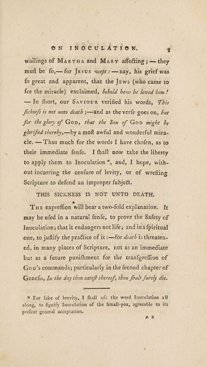 wallings of Martha and Mary affe&ing;— they mull be fo,—for Jesus wept: — nay, his grief was fo great and apparent, that the Jews (who came to fee the miracle) exclaimed, behold how he loved him l — In fhort, our Saviour verified his words, This Jicknefs is not unto death ;—and as the verfe goes on, but for the glory of God, that the Son of God might be glorifed thereby,—by a molt awful and wonderful mira- cle. —Thus much for the words I have chofen, as to * y their immediate fenfe. I fhall now take the liberty to apply them to Inoculation and, I hope, with¬ out incurring the cenfure of levity, or of wrelling Scripture to defend an improper fubjeft. THIS SICKNESS IS NOT UNTO DEATH. The expreflion will bear a two-fold explanation. It may be ufed in a natural fenfe, to prove the Safety of Inoculation; that it endangers not life; and in a fpiritual one, to jullify the praftice of it:—for death is threaten¬ ed, in many places of Scripture, not as an immediate but as a future punifhment for the tranfgrefiion of God’s commands; particularly in the fecond chapter of Genelis, In the day thou eatefi thereof thou Jhalt furely die. & ■' ■ * For fake of brevity, I fhall ufe the word Inoculation all along, to fignify Inoculation of the Small-pox, agreeable to its prefent general acceptation. a a