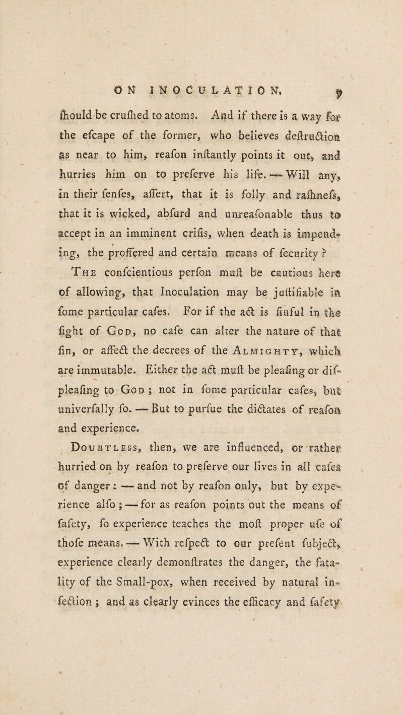 fhould be crufhed to atoms. And if there is a way Fof the efcape of the former, who believes dedrudiom as near to him* reafon indantly points it out* and hurries him on to preferve his life.Will any* in their fenfes, aflert, that it is folly and rafhnefis* that it is wicked, abfurd and unreafonable thus td accept in an imminent crifis, when death is impend* ing, the proffered and certain means of fecurity } The confcientious perfon mud be cautious hers of allowing, that Inoculation may be juftifiable in fome particular cafes. For if the ad is finful in the fight of God, no cafe can alter the nature of that fin, or affed the decrees of the Almighty, which are immutable. Either the ad mud be pleafing or difi- pleafing to God ; not in fome particular cafes, but univerfally fo. — But to purfue the didates of reafon and experience. Doubtless, then, we are influenced, or rather hurried on by reafon to preferve our lives in all cafes of danger: — and not by reafon only, but by expe¬ rience alfo ; — for as reafon points out the means of fafety, fo experience teaches the mod proper ufe of thofe means. — With refped to our prefent fubjed* experience clearly demonftrates the danger, the fata¬ lity of the Small-pox, when received by natural in- fedion j and as clearly evinces the efficacy and fafety