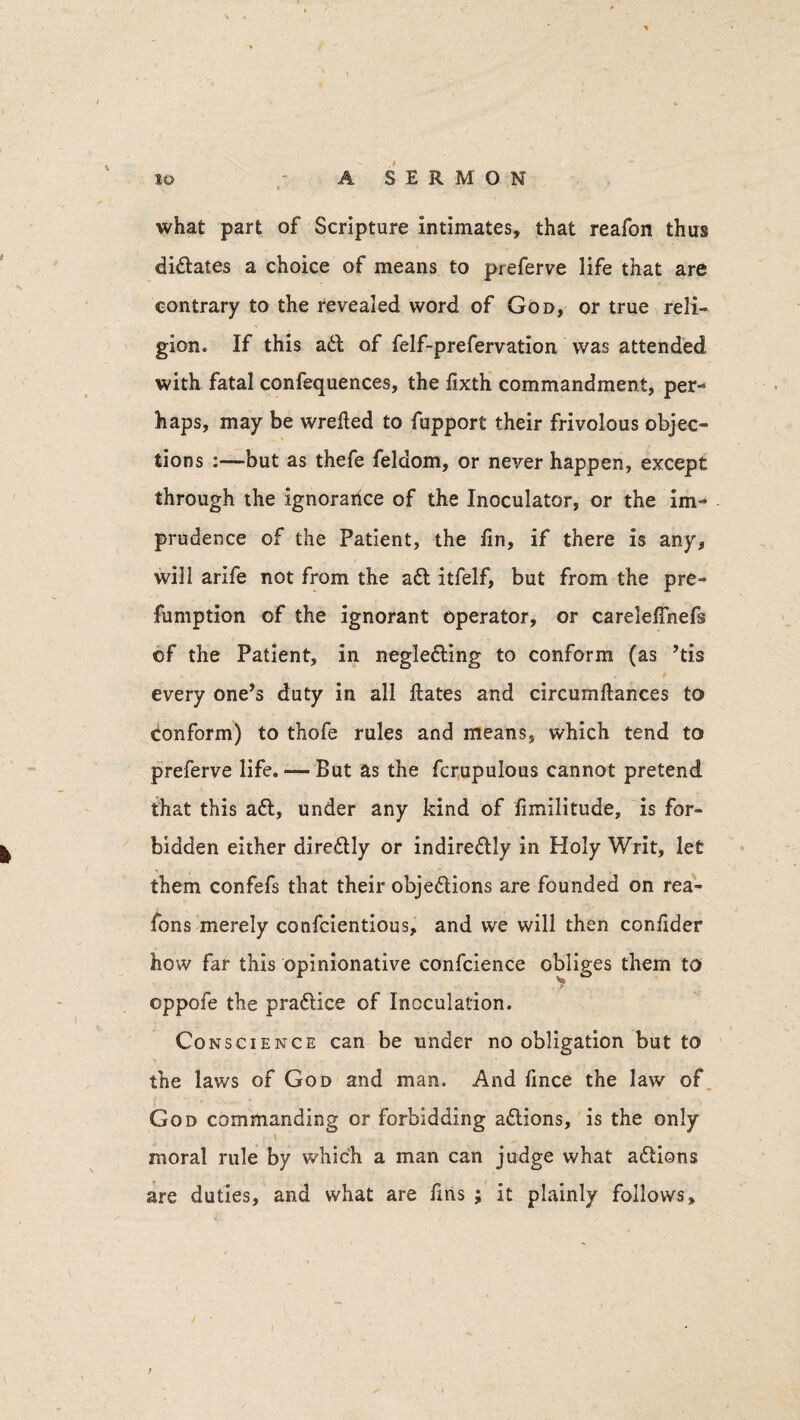 * ■ what part of Scripture intimates, that reafon thus didates a choice of means to preferve life that are contrary to the revealed word of God, or true reli¬ gion. If this ad of felf-prefervation was attended with fatal confequences, the fixth commandment, per¬ haps, may be wrefted to fupport their frivolous objec¬ tions :—but as thefe feldom, or never happen, except through the ignorance of the Inoculator, or the im¬ prudence of the Patient, the fin, if there is any, will arife not from the ad itfelf, but from the pre¬ emption of the ignorant operator, or careleffnefs of the Patient, in negleding to conform (as ’tis every one’s duty in all flates and circumftances to conform) to thofe rules and means, which tend to preferve life. — But as the fcrupulous cannot pretend that this ad, under any kind of fimilitude, is for¬ bidden either diredly or indiredly in Holy Writ, let them confefs that their objedions are founded on rea- fons merely confcientious, and we will then confider how far this opinionative confcience oppofe the pradice of Inoculation. Conscience can be under no obligation but to the laws of God and man. And fince the law of God commanding or forbidding adions, is the only \ moral rule by which a man can judge what adions are duties, and what are fins ; it plainly follows. obliges them to