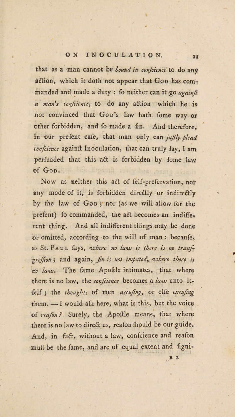 I£ ♦ that as a man cannot be bound, in confcience to do any adlion, which it doth not appear that God has com¬ manded and made a duty : fo neither can it go againfi a man's confcience, to do any adlion which he is not convinced that God’s law hath fome way or other forbidden, and fo made a iin. And therefore, in our prefent cafe, that man only can jujlly plead confcience againft Inoculation, that can truly fay, I am perfuaded that this adt is forbidden by fome law of God. Now as neither this adt of felf-prefervation, nor any mode of it, is forbidden diredtly or indiredtly by the law of God ; nor (as we will allow for the prefent) fo commanded, the aft becomes an indiffe¬ rent thing. And all indifferent things may be done or omitted, according to the will of man: becaufe, as St. Paul fays, cohere no law is there is no tranf grejjion; and again, Jin is not imputed, where there is V no law. The fame Apoftle intimates, that where there is no law, the confcience becomes a law unto it- * ftlf 5 the thoughts of men accufng, or elfe excufng them. —I would alk here, what is this, but the voice of reafon? Surely, the Apoftle means, that where there is no law to diredt us, reafon fhould be our guide. And, in fadt, without a law, confcience and reafon mull be the fame, and are of equal extent and figni- 3 %