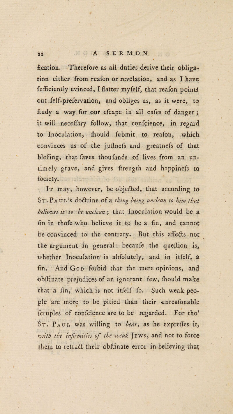 iication. Therefore as ail duties derive their obliga¬ tion either from reafon or revelation, and as I have fufficiently evinced, I flatter myfelf, that reafon points out felf-prefervation, and obliges us, as it were, to fludy a way for our efcape in all cafes of danger; i ' . ( it will neceflary follow, that confcience, in regard to Inoculation, Ihould fubmit to reafon, which convinces us of the juftnefs and greatnefs of that blefling, that faves thoufands of lives from an un¬ timely grave, and gives ftrength and happinefs to fociety.. It may, however, be objected, that according to St. Paul’s aoftrine of a thing being unclean to him that believes it to be unclean ; that Inoculation would be a fm in thofe who believe it to be a fin, and cannot be convinced to the contrary. But this afle&s not the argument in general: becaufe the queflion is, whether Inoculation is abfolutely, and in itfelf, i fin. And God forbid that the mere opinions, and ©bftinate prejudices of an ignorant few, Ihould make that a fin, which is not itfelf fo. Such weak peo¬ ple are more to be pitied than their unreafonable fcruples of confcience are to be regarded. For tho* St. Paul was willing to bear, as he exprefles it, (with the infirmities ofi the weak Jews, and not to force them to retraft their obflinate error in believing that