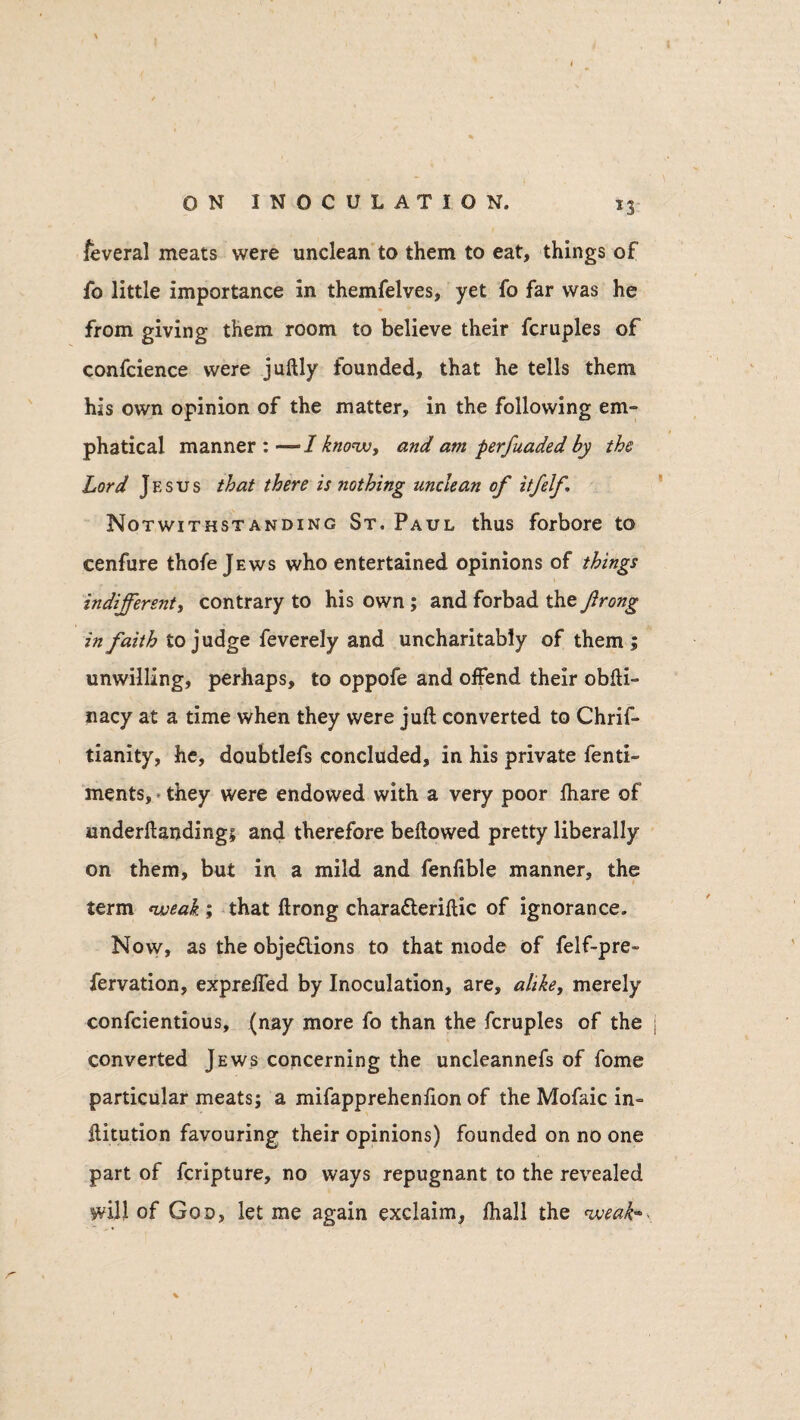 *3 feveral meats were unclean to them to eat, things of fo little importance in themfelves, yet fo far was he from giving them room to believe their Temples of confcience were juftly founded, that he tells them his own opinion of the matter, in the following em- phatical manner : — 1 know, and am perfuaded by the Lord Jesus that there is nothing unclean of itfelf. Notwithstanding St. Paul thus forbore to cenfure thofe Jews who entertained opinions of things indifferent, contrary to his own ; and forbad the firong in faith to judge feverely and uncharitably of them ; unwilling, perhaps, to oppofe and offend their obfti- nacy at a time when they were juft converted to Chrif- tianity, he, doubtlefs concluded, in his private fenti- ments, they were endowed with a very poor ftiare of underftanding; and therefore bellowed pretty liberally on them, but in a mild and fenlible manner, the term weak ; that ftrong charaCteriftic of ignorance. Now, as the objections to that mode of felf-pre- fervation, expreffed by Inoculation, are, alike, merely confcientious, (nay more fo than the fcruples of the converted Jews concerning the uncleannefs of Tome particular meats; a mifapprehenlion of the Mofaic in- ilitution favouring their opinions) founded on no one part of feripture, no ways repugnant to the revealed will of God, let me again exclaim, fhall the weak-
