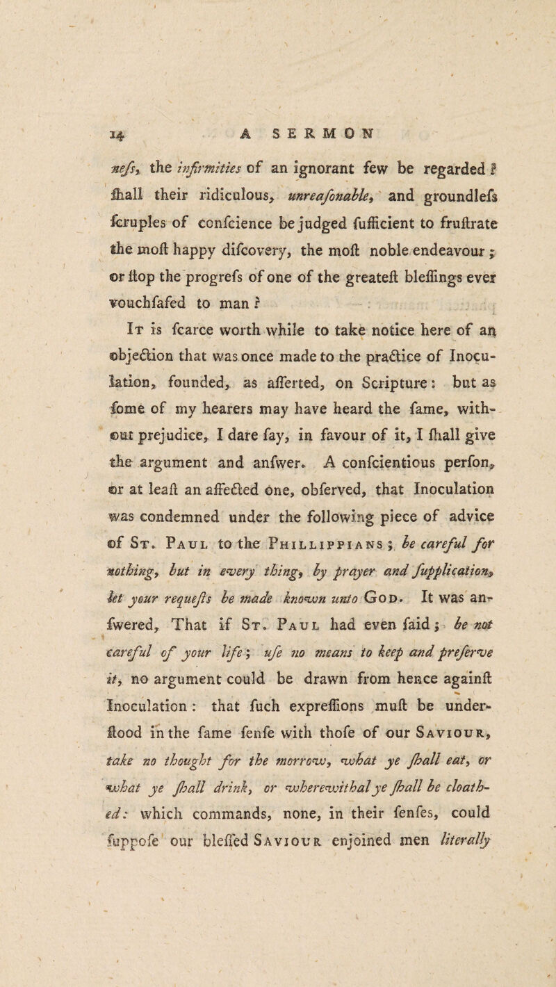 \ * nefs, the infirmities of an ignorant few be regarded i fb.aH their ridiculous* unreafonable, and groundlefs Scruples of ccnfcience be judged fufficient to fruflrate the moil happy difcovery, the moft noble endeavour ; or liop the progrefs of one of the greateft bleflings ever vouchfafed to man ? It is fcarce worth while to take notice here of an ©bjedion that was once made to the practice of Inocu¬ lation* founded* as afferted, on Scripture: but as feme of my hearers may have heard the fame, with¬ out prejudice, I dare fay, in favour of it, I fliall give the argument and anfwer. A confcientious perfon* ©r at leaft an affe&ed one, obferved, that Inoculation was condemned under the following piece of advice ©f St. Paul to the Phillippians ; be careful for nothing, but in every thing, by prayer and /application-, let your requefis be made known unto God. It was an** fwered. That if St. Paul had even faid; be not \ careful of your life; ufe no means to keep and preferve it, no argument could be drawn from hence againft * ' _ * ^ .1 Inoculation : that fuch expreffions muft be under- Rood in the fame fenfe with thofe of our Saviour, take no thought for the morrow, what ye Jhall eat, or what ye Jhall drink, or wherewithal ye Jhall be cloath- gd: which commands, none, in their lenfes, could fuppofe our bleffed Saviour enjoined men literally