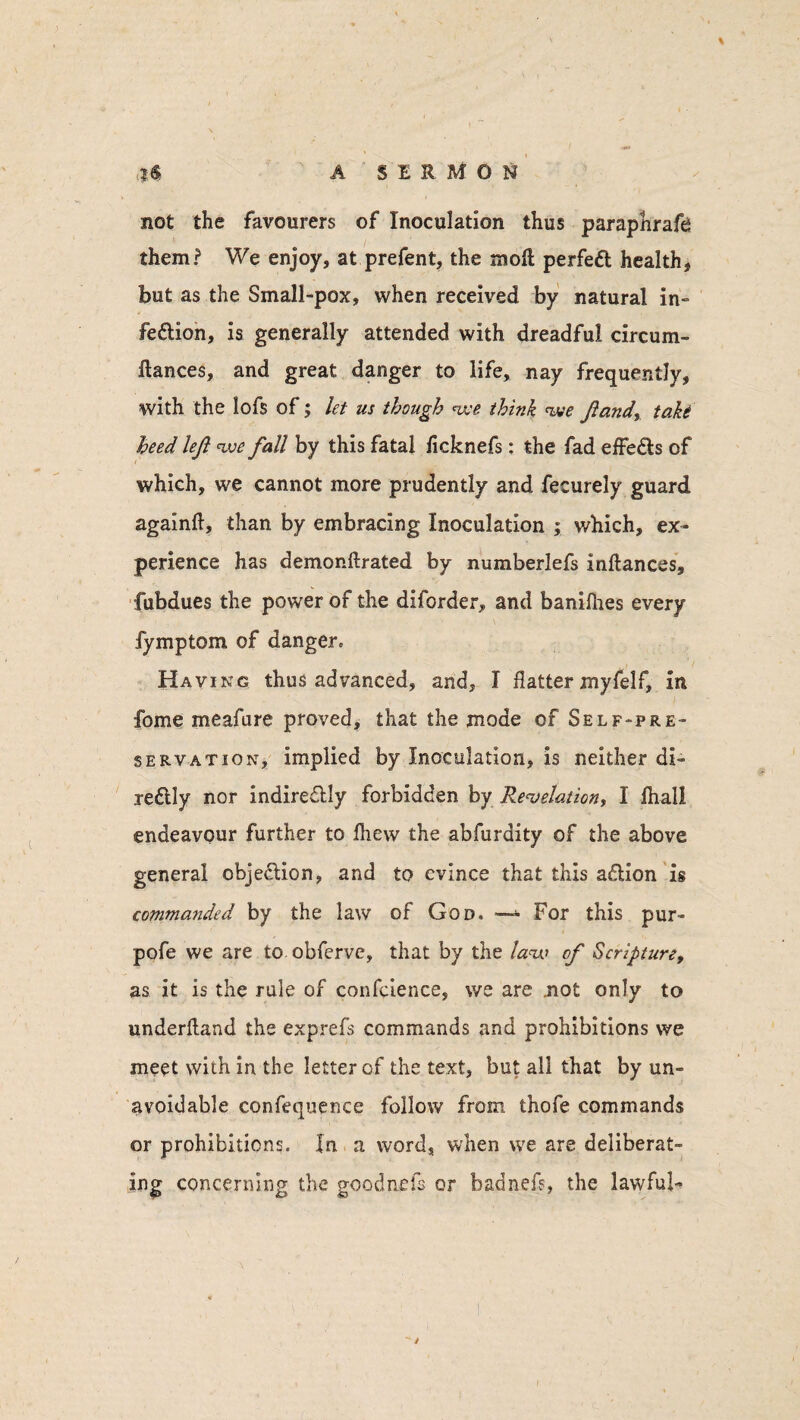 not the favourers of Inoculation thus paraphrafh them? We enjoy, at prefent, the moll perfeft health, but as the Small-pox, when received by natural in- fedlion, is generally attended with dreadful circum- llances, and great danger to life, nay frequently, with the lofs of; let us though we think we ft andy take heed left we fall by this fatal ficknefs: the fad effedls of which, we cannot more prudently and fecurely guard againfl, than by embracing Inoculation ; which, ex¬ perience has demonftrated by numberlefs inflances, fubdues the power of the diforder, and banifhes every fymptom of danger. Having thus advanced, and, I flatter myfelf, in fome meafure proved, that the mode of Self-pre¬ servation, implied by Inoculation, is neither di¬ rectly nor indirectly forbidden by Revelation, I fhall endeavour further to fhew the abfurdity of the above general objection, and to evince that this aCtion is commanded by the law of God. —- For this pur- pofe we are to obferve, that by the law of Scripture, as it is the rule of conference, we are .not only to underfland the exprefs commands and prohibitions we meet with in the letter of the text, but all that by un¬ avoidable confequence follow from thofe commands or prohibitions. In a word, when we are deliberat¬ ing concerning the goodnels or hadnefs, the lawful-