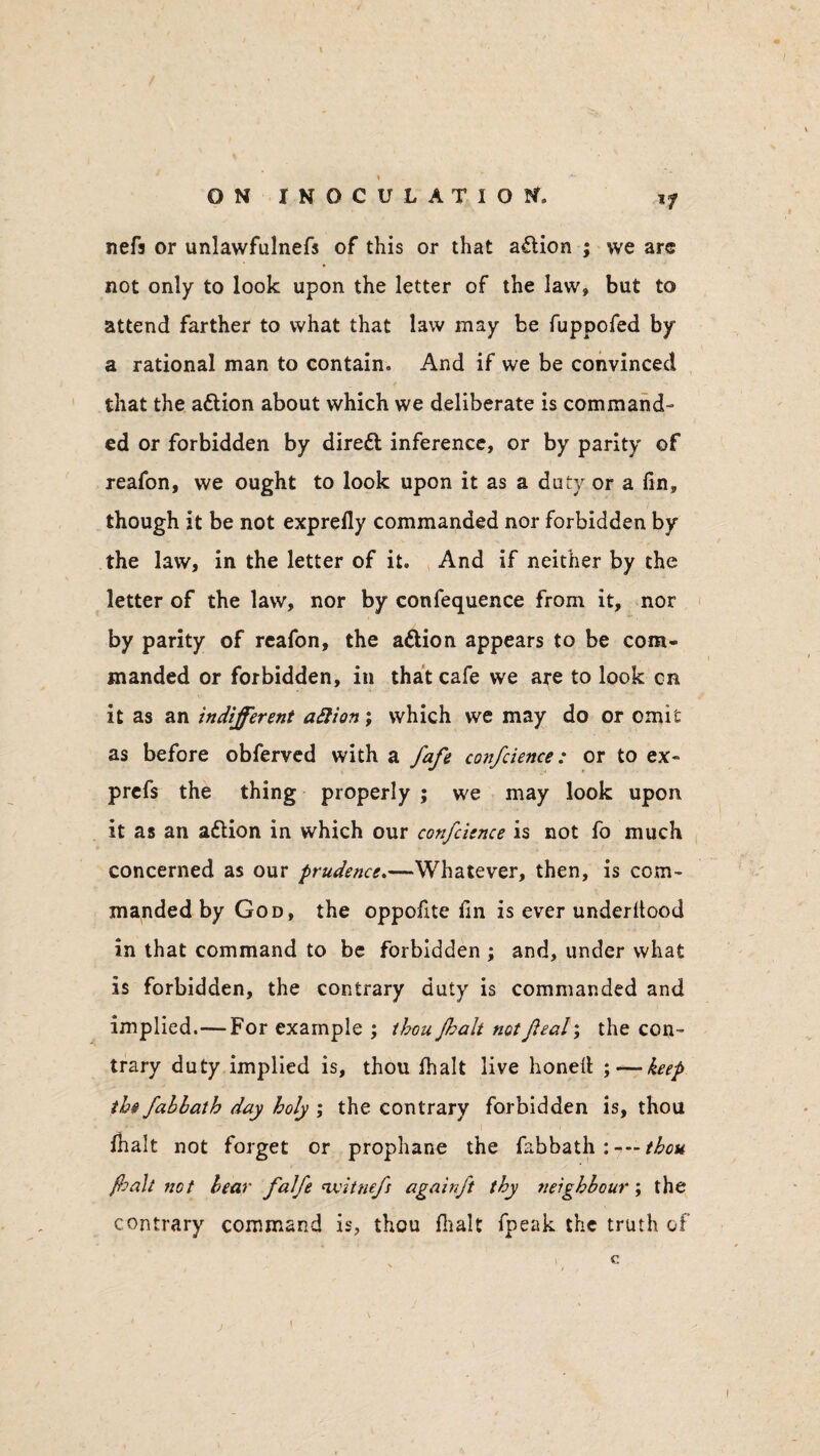 if nefa or unlawfulnefs of this or that action ; we are not only to look upon the letter of the law, but to attend farther to what that law may be fuppofed by a rational man to contain. And if we be convinced that the action about which we deliberate is command- ed or forbidden by diredl inference, or by parity of reafon, we ought to look upon it as a duty or a fin, though it be not exprefiy commanded nor forbidden by the law, in the letter of it. And if neither by the letter of the law, nor by confequence from it, nor by parity of reafon, the a&ion appears to be com¬ manded or forbidden, in that cafe we are to look cn it as an indifferent attion; which we may do or omit as before obferved with a fafe confcience: or to ex- prefs the thing properly ; we may look upon it as an attion in which our confcience is not fo much concerned as our prudence.—Whatever, then, is com¬ manded by God, the oppofite fin is ever underltood in that command to be forbidden ; and, under what is forbidden, the contrary duty is commanded and implied.—For example ; thou flialt not feal\ the con¬ trary duty implied is, thou fhalt live honed ; — keep the fahhath day holy ; the contrary forbidden is, thou fhalt not forget or prophane the fabbath : thou fhalt not hear falfe nvitnefs againft thy neighbour ; the contrary command is, thou fhalt fpeak the truth of i