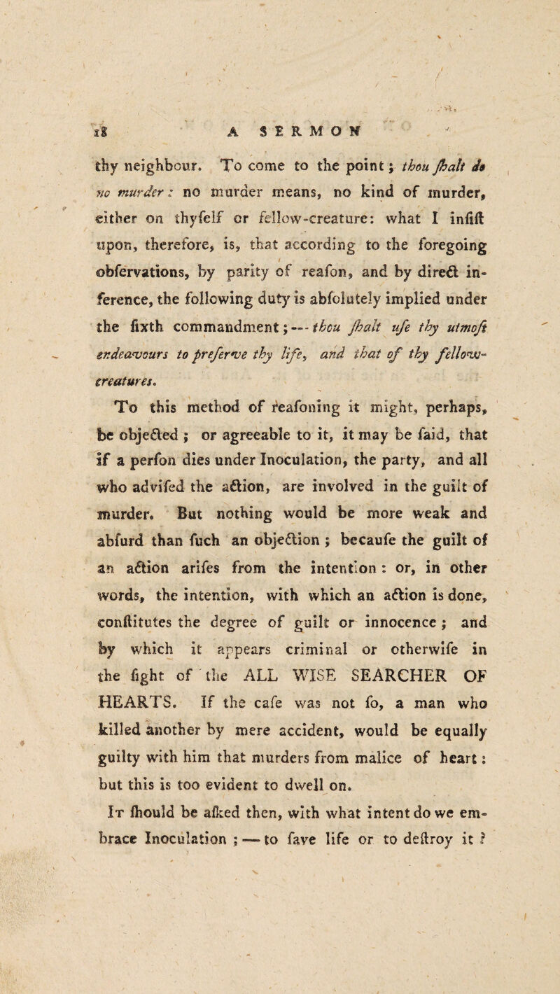 it AS1RM0M thy neighbour* To come to the point; thou Jhalt do no murder: no murder means, no kind of murder, cither on thyfelf or fellow-creature: what I inlift opon, therefore, is, that according to the foregoing obfervations, by parity of reafon, and by direft in¬ ference, the following duty is abfolutely implied under the fixth commandment-thou jhalt ufe thy utmoft endeavours to preferve thy Ufe, and that of thy fellow- creatures. To this method of feafoning it might, perhaps, be obje&ed j or agreeable to it, it may be faid, that if a perfon dies under Inoculation, the party, and all who advifed the a&ion, are involved in the guilt of murder. But nothing would be more weak and abfurd than fuch an objection ; becaufe the guilt of zn a&ion arifes from the intention: or, in other words, the intention, with which an a&ion is done, conftitutes the degree of guilt or innocence; and by which it appears criminal or otherwife in the fight of the ALL WISE SEARCHER OF HEARTS. If the cafe was not fo, a man who killed another by mere accident, would be equally guilty with him that murders from malice of heart: but this is too evident to dwell on. It Ihould be allied then, with what intent do we em¬ brace Inoculation ; — to fave life or to deftroy it ?