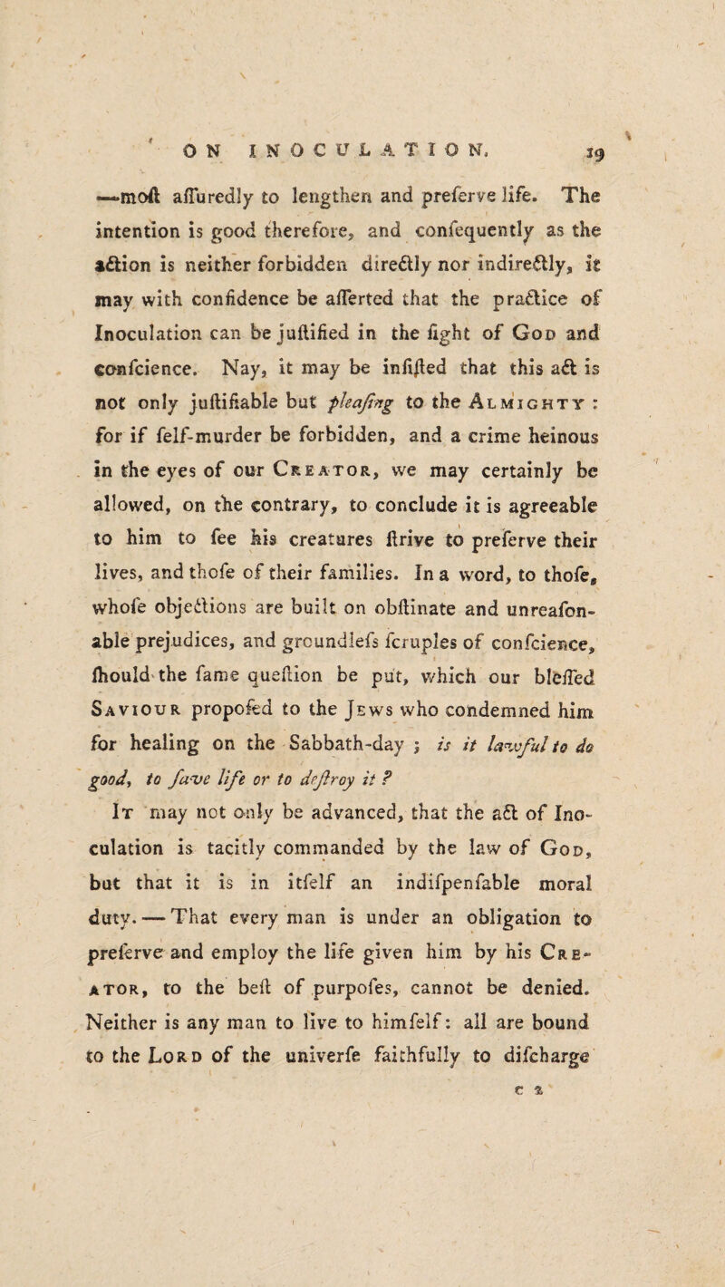—moft afiu redly to lengthen and preferve life. The intention is good therefore, and confequently as the a&ion is neither forbidden dire&Iy nor indirectly, it may with confidence be aflerted that the practice of Inoculation can be juftified in the fight of God and conscience. Nay, it may be infixed that this aCt is not only juftifiable but f leafing to the Almighty : for if felf-murder be forbidden, and a crime heinous in the eyes of our Creator, we may certainly be allowed, on the contrary, to conclude it is agreeable to him to fee his creatures drive to preferve their lives, and thcfe of their families. In a word, to thofe, whofe objections are built on obftinate and unreason¬ able prejudices, and groundlefs fcruples of confcience, i ihould the fame queftion be put, which our blefied Saviour propofed to the Jews who condemned him for healing on the Sabbath-day ; is it lawful to do good, to fa'Ve life or to drfiroy it ? It may not only be advanced, that the a£t of Ino¬ culation is tacitly commanded by the law of God, but that it is in itfelf an indifpenfable moral duty. — That every man is under an obligation to prelerve and employ the life given him by his Cre¬ ator, to the bed of purpofes, cannot be denied. Neither is any man to live to himfelf: all are bound to the Lord of the univerfe faithfully to difeharge e % .[ * -•