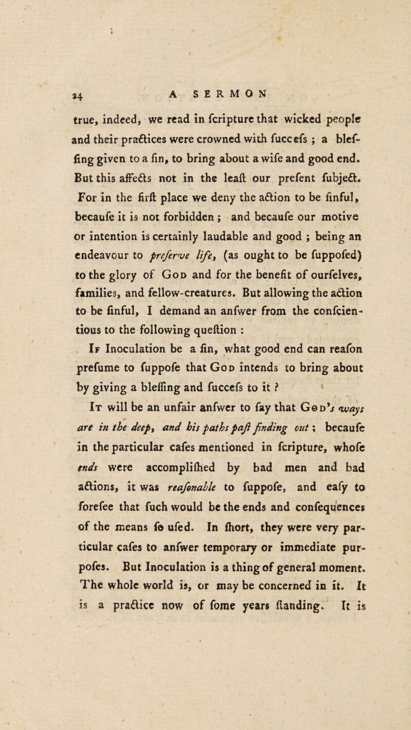 *4 true, indeed, we read in feripture that wicked people and their praflices were crowned with fuccefs ; a blef- fing given to a fin, to bring about a wife and good end. But this affe&s not in the lead our prefent fubjeft. For in the firft place we deny the adtion to be linful, becaufe it is not forbidden ; and becaufe our motive or intention is certainly laudable and good ; being an endeavour to preferve lifet (as ought to be fuppofed) to the glory of God and for the benefit of ourfelves, families, and fellow-creatures. But allowing the a&ion to be finful, I demand an anfwer from the confcien- tious to the following queftion : If Inoculation be a fin, what good end can reafon prefume to fuppofe that God intends to bring about by giving a bieffing and fuccefs to it ? It will be an unfair anfwer to fay that God*/ (ways an in the deept and his paths paft Jinding cut; becaufe in the particular cafes mentioned in feripture, whofe ends were accomplifhed by bad men and bad attions, it was reafonahle to fuppofe, and eafy to forefee that fuch would be the ends and confequences of the means fo ufed. In fhort, they were very par- ticular cafes to anfwer temporary or immediate pur- pofes. But Inoculation is a thing of general moment. The whole world is, or may be concerned in it. It is a pra&icc now of feme years (landing. It is