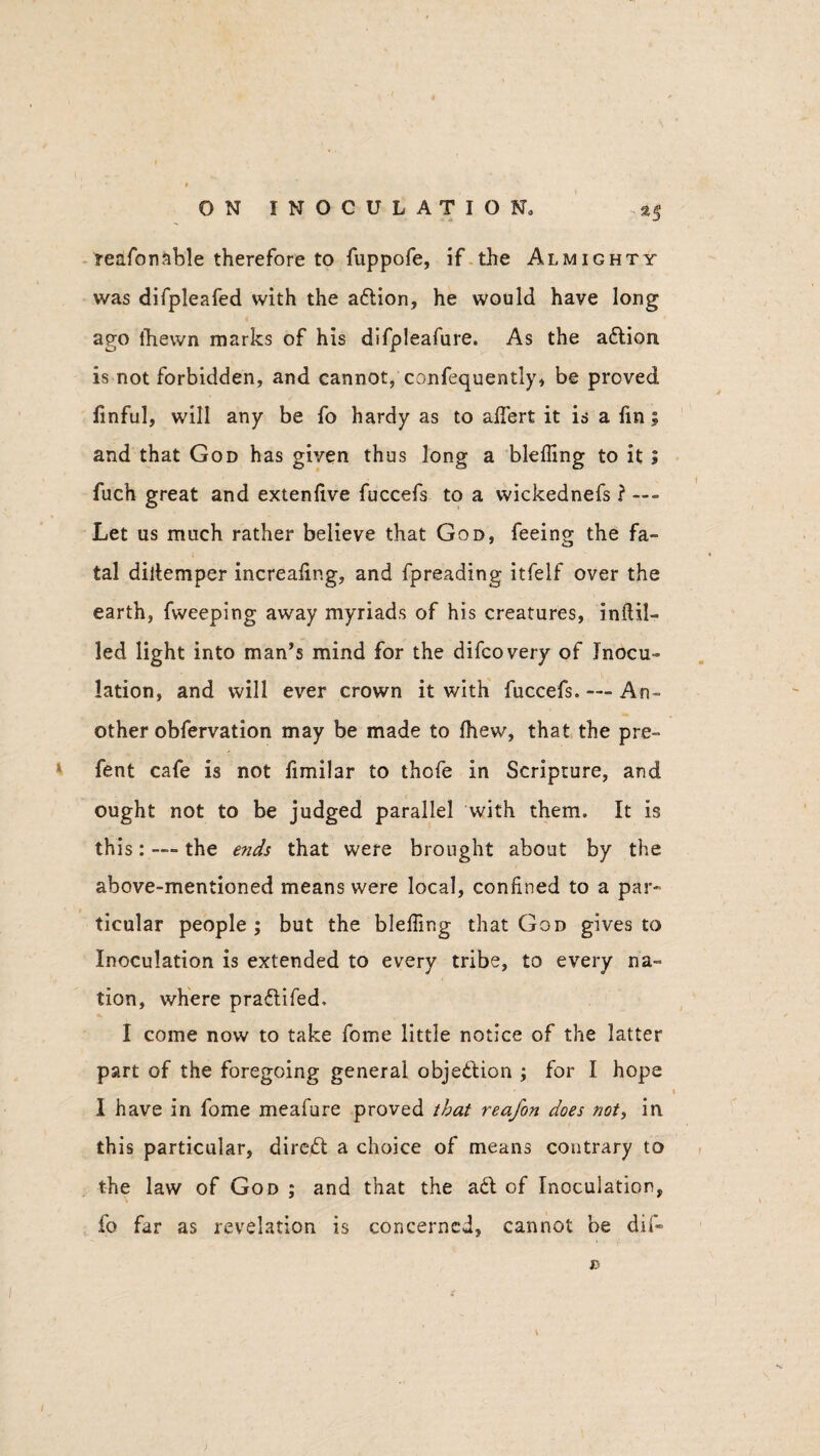 ••*3 reasonable therefore to fuppofe, if the Almighty was difpleafed with the aftion, he would have long ago Shewn marks of his difpleafure. As the attion is not forbidden, and cannot, confequently, be proved Sinful, will any be fo hardy as to aflert it is a Sin; and that God has given thus long a bleiling to it ; fuch great and extenlive fuccefs to a wickednefs ? Let us much rather believe that God, feeing the fa¬ tal diitemper increasing, and fpreading itfelf over the earth, fweeping away myriads of his creatures, inilil- led light into man’s mind for the difcovery of Inocu¬ lation, and will ever crown it with fuccefs. — An¬ other obfervation may be made to Shew, that the pre- fent cafe is not fimilar to thofe in Scripture, and ought not to be judged parallel with them. It is this: — the ends that were brought about by the above-mentioned means were local, confined to a par¬ ticular people ; but the bleffing that God gives to Inoculation is extended to every tribe, to every na¬ tion, where pra&ifed. I come now to take Some little notice of the latter part of the foregoing general objection ; for I hope I have in fome meafure proved that reafon does not, in this particular, direct a choice of means contrary to the law of God ; and that the a6t of Inoculation, fo far as revelation is concerned, cannot be dif« D t