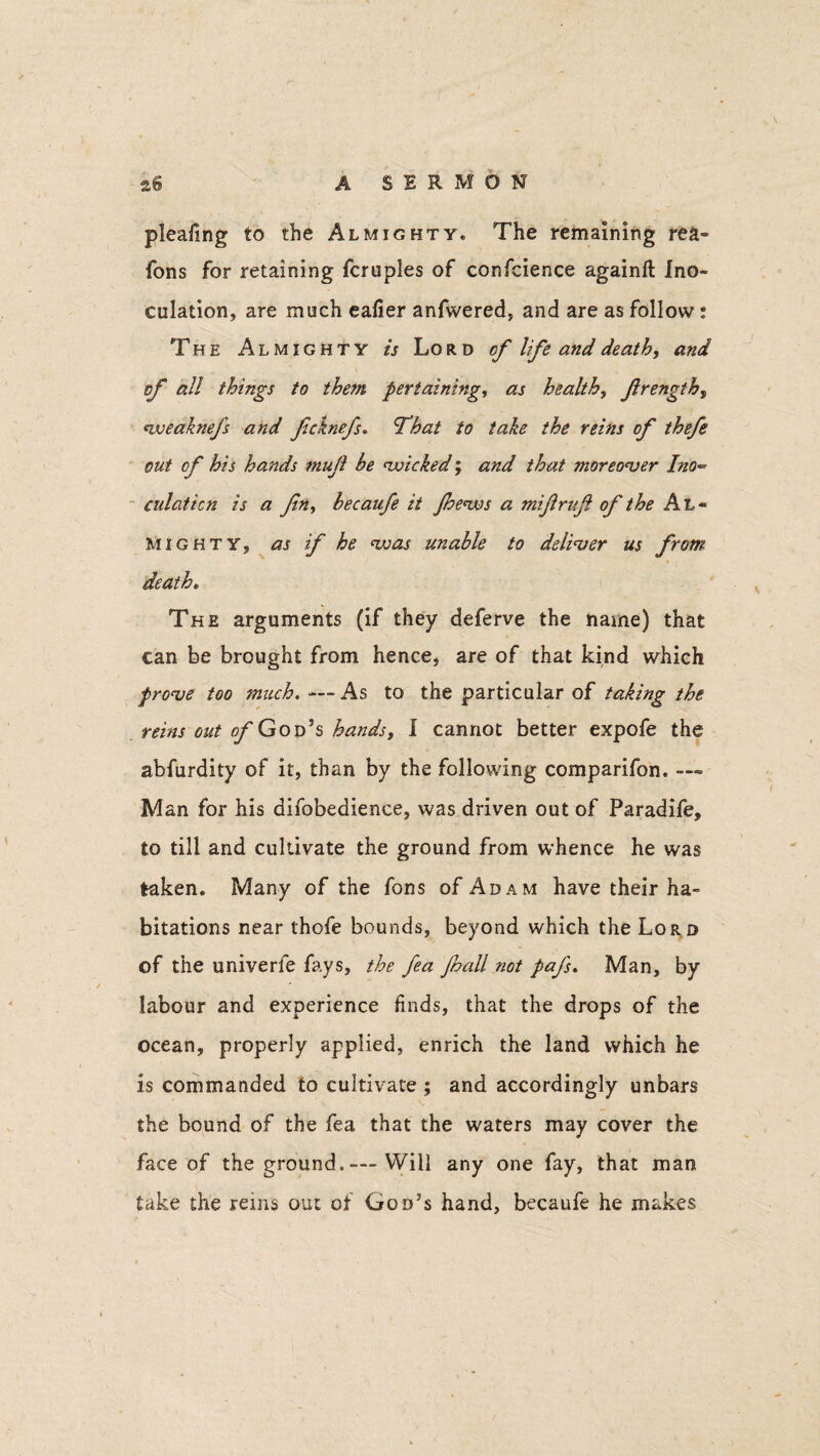 pleafing to the Almighty. The remaining re&° Tons for retaining fcruples of confcience againft ino¬ culation, are much eafier anfwered, and are as follow: The Almighty is Lord of life and death, and of all things to the?n pertaining, as health, frength, weaknefs and fcknefs. T’hat to take the reins of thefe out of his hands mujl he wicked; and that moreover Ino*° culaticn is a fin, becaufe it jhews a mifrujl of the Al¬ mighty, as if he was unable to deliver us from death. The arguments (if they deferve the name) that can be brought from hence, are of that kind which prove too much. — As to the particular of taking the reins out ofG od’s hands, I cannot better expofe the abfurdity of it, than by the following comparifon. — Man for his difobedience, was driven out of Paradife, to till and cultivate the ground from whence he was taken. Many of the fons of Adam have their ha¬ bitations near thofe bounds, beyond which the Lor d of the univerfe fays, the fea Jhall not pafs. Man, by labour and experience finds, that the drops of the ocean, properly applied, enrich the land which he is commanded to cultivate ; and accordingly unbars the bound of the fea that the waters may cover the face of the ground. — Will any one fay, that man take the reins out of God’s hand, becaufe he makes
