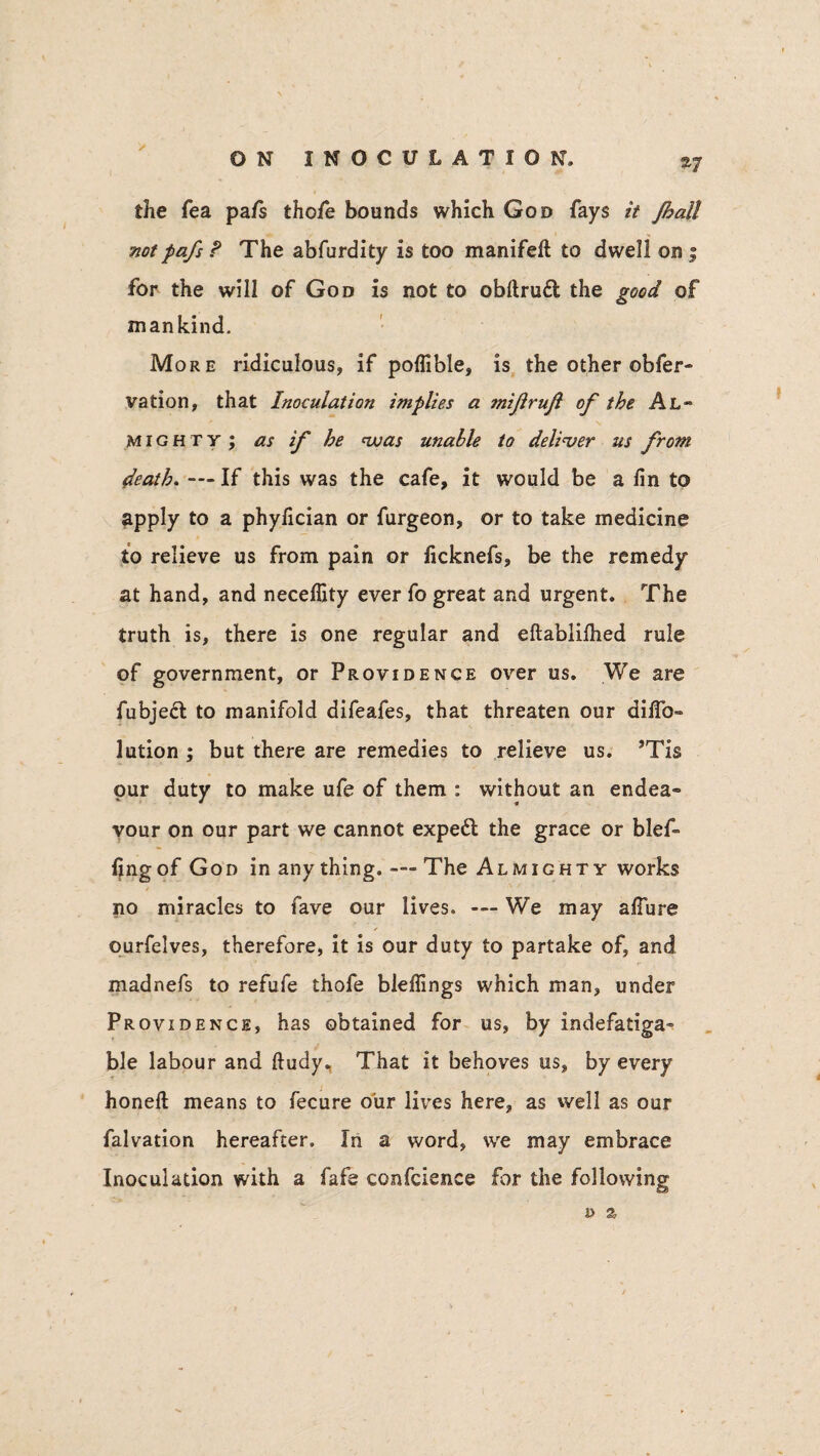 the Tea pa/s tho/e bounds which God fays it Jhall notpafs ? The abfurdity is too manifeft to dwell on ; for the will of God is not to obftrudt the good of mankind. More ridiculous, if poflible, is the other obfer- vation, that Inoculation implies a mijirujl of the Al~ might y ; as if he nvas unable to deliver us from death. — If this was the cafe, it would be a fin to apply to a phyfician or furgeon, or to take medicine to relieve us from pain or ficknefs, be the remedy at hand, and necefiity ever fo great and urgent. The truth is, there is one regular and eftablifiied rule of government, or Providence over us. We are fubjedt to manifold difeafes, that threaten our difib- lution ; but there are remedies to relieve us. ?Tis pur duty to make ufe of them : without an endea¬ vour on our part we cannot expedt the grace or blef- fingof God in anything. — The Almighty works no miracles to fave our lives. — We may a fibre ourfelves, therefore, it is our duty to partake of, and madnefs to refufe thofe blefiings which man, under Providence, has obtained for us, by indefatiga¬ ble labour and ftudy. That it behoves us, by every honefl: means to fecure our lives here, as well as our falvation hereafter. In a word, we may embrace Inoculation with a fafe confidence for the following j) a