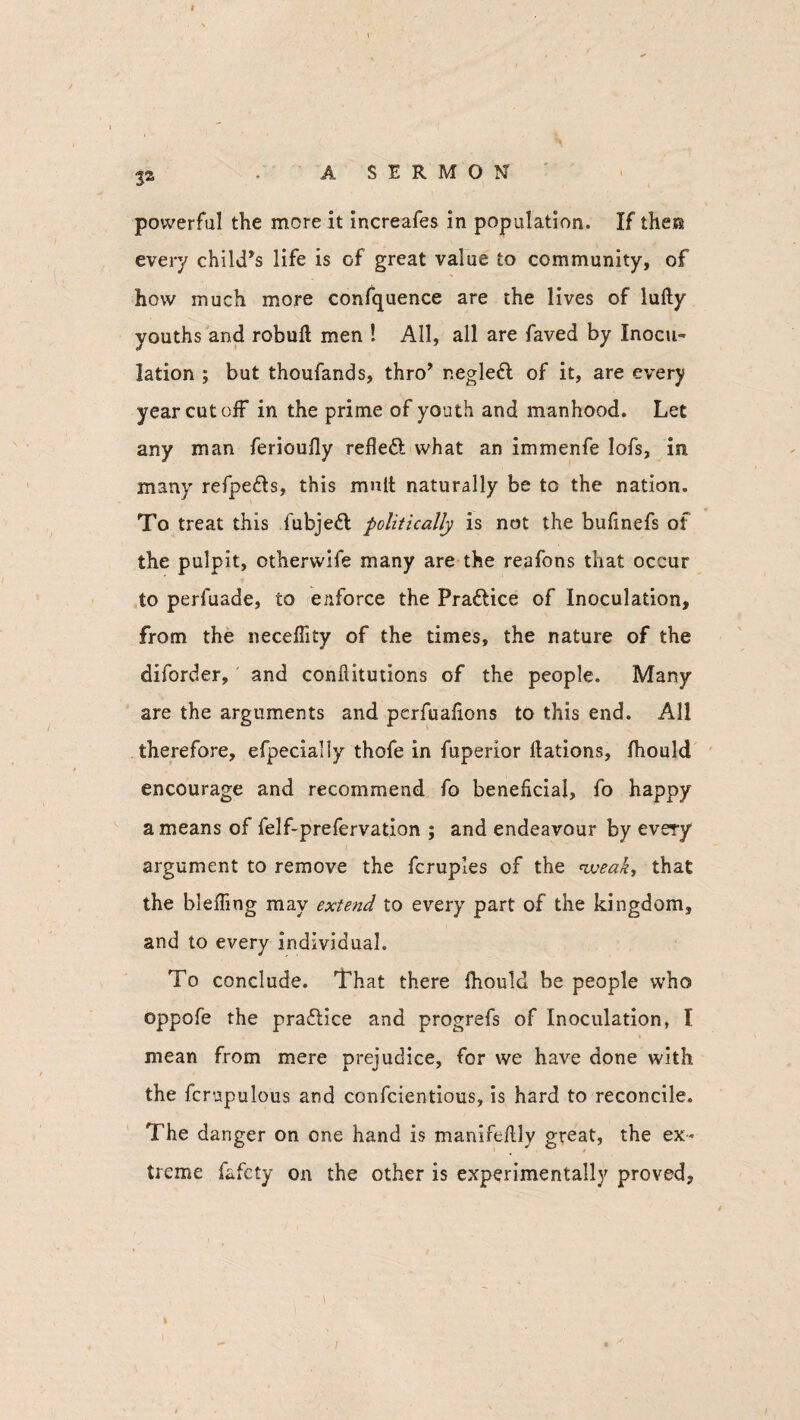 ja • ASERMON powerful the more it increafes in population. If the® every child’s life is of great value to community, of how much more confquence are the lives of lufty youths and robufl men ! All, all are faved by Inocu¬ lation ; but thoufands, thro’ negledl of it, are every year cut off in the prime of youth and manhood. Let any man ferioufly refleft what an immenfe lofs, in many refpe&s, this mutt naturally be to the nation. To treat this fubjeft politically is not the bufinefs of the pulpit, otherwife many are the reafons that occur to perfuade, to enforce the Pra&ice of Inoculation, from the neceflity of the times, the nature of the diforder, and confiitutions of the people. Many are the arguments and pcrfuafions to this end. All therefore, efpecially thofe in fuperior Nations, jfhould encourage and recommend fo beneficial, fo happy a means of felf-prefervation ; and endeavour by every argument to remove the fcruples of the weak, that the bleffing may extend to every part of the kingdom, and to every individual. To conclude. That there fhould be people who oppofe the practice and progrefs of Inoculation, I mean from mere prejudice, for we have done with the fcrupulous and confcientious, is hard to reconcile. The danger on one hand is manifelily great, the ex¬ treme fafcty on the other is experimentally proved.