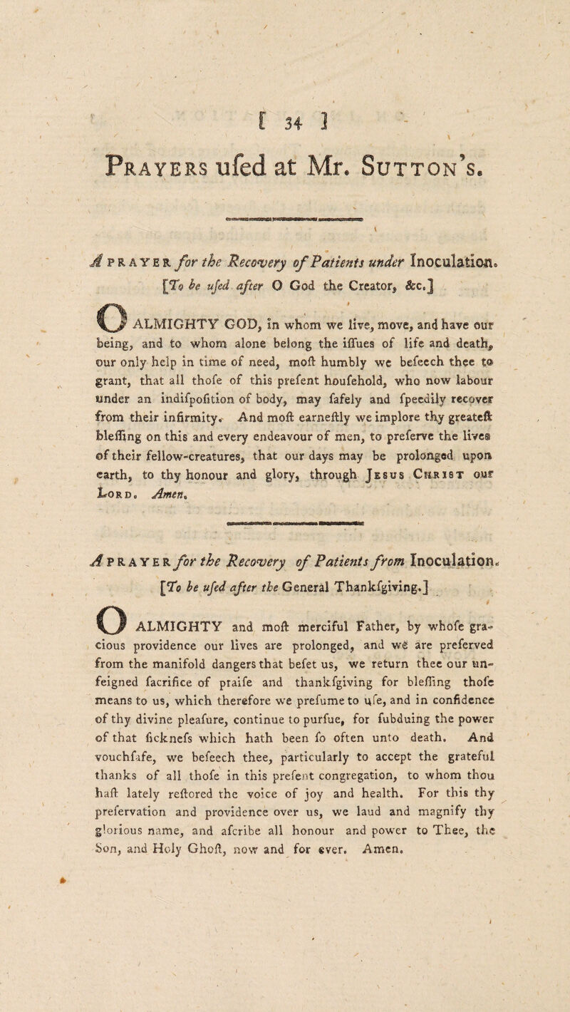 / - ■ \ . ' \ ' Prayers ufed at Mr. Sutton’s. ipRAYER for the Recovery of Patients under Inoculation* [T0 he ufed after O God the Creator, $ec,] o ALMIGHTY GOD, In whom we live, move, and have our being, and to whom alone belong the iflues of life and death,, our only help in time of need, mo ft: humbly we befeech. thee to grant, that all thofe of this prefent houfehold, who now labour tinder an indifpofition of body, may fafeiy and fpeedily recover from their infirmity* And moil earneftly we implore thy greateft Meffing on this and every endeavour of men, to preferve the live® of their fellow-creatures, that our days may be prolonged upon earth, to thy honour and glory, through Jesus Christ our Lord, Amen, A prayer for the Recovery of Patients from Inoculation* [To he ufed after the General Thankfgiving.] o ALMIGHTY and moll merciful Father, by whofe gra¬ cious providence our lives are prolonged, and w£ are preferred from the manifold dangers that befet us, we return thee our un¬ feigned facrifice of praife and thankfgiving for bleffing thole means to us, which therefore we prefume to ufe, and in confidence of thy divine pleafure, continue to purfue, for fubduing the power of that ficknefs which hath been fo often unto death. And vouchfafe, we befeech thee, particularly to accept the grateful thanks of all thofe in this prefent congregation, to whom thou haft lately reftored the voice of joy and health. For this thy prefervation and providence over us, we laud and magnify thy glorious name, and afcribe all honour and power to Thee, the bon, and Holy Ghoft, now and for ever. Amen,