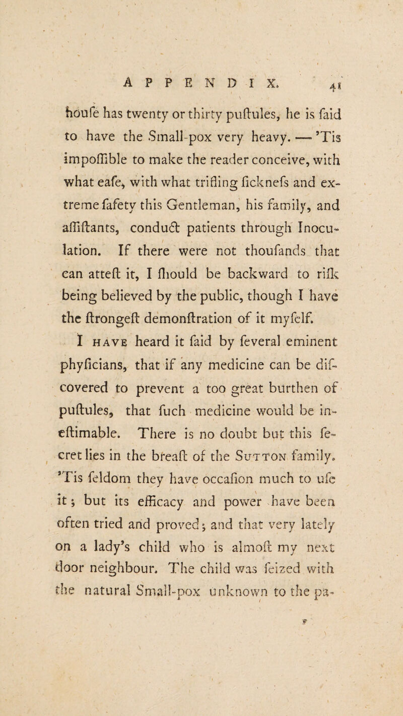 houfe has twenty or thirty puftules, he is faid to have the Small pox very heavy. —- ’Tis impoffible to make the reader conceive, with what eafe* with what trifling ficknefs and ex¬ treme fafety this Gentleman, his family, and affiftants, conduft patients through Inocu¬ lation. If there were not thoufands that can atteft it, I fhould be backward to rilk being believed by the public, though I have the ftrongeft demonftration of it my fed f. I have heard it faid by feveral eminent phyficians, that if any medicine can be dif~ covered to prevent a too great burthen of puftules, that fuch medicine would be in- eftimable. There is no doubt but this fe~ cretlies in the breaft of the Sutton family, Tis feldom they have occafion much to ufc it; but its efficacy and power have been often tried and proved; and that very lately on a lady’s child who is almoft my next door neighbour. The child was feized with the natural Small-pox unknown to the pa-