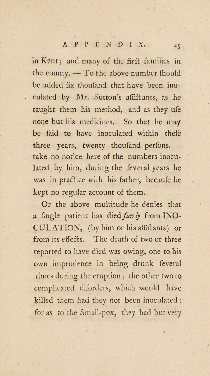 4$ in Kent; and many of the fir ft families in the county. — To the above number fhould . be added fix thou fan d that have been ino¬ culated by Mr. Sutton’s afiiftants, as he taught them his method, and as they ufe none but his medicines. So that he may / ■ be faid to have inoculated within thefe three years, twenty thoufand perfons. take no notice here of the numbers inocu¬ lated by him, during the feveral years he was in practice with his father, becaufe he kept no regular account of them. Of the above multitude he denies that a fingle patient has died fairly from INO¬ CULATION, (by him or his afiiftants) or from its effects. The death of two or three reported to have died was owing, one to his own imprudence in being drunk feveral times during the eruption ; the other two to complicated diforders, which would have killed them had they not been inoculated : for as to the Small-pox, they had but very