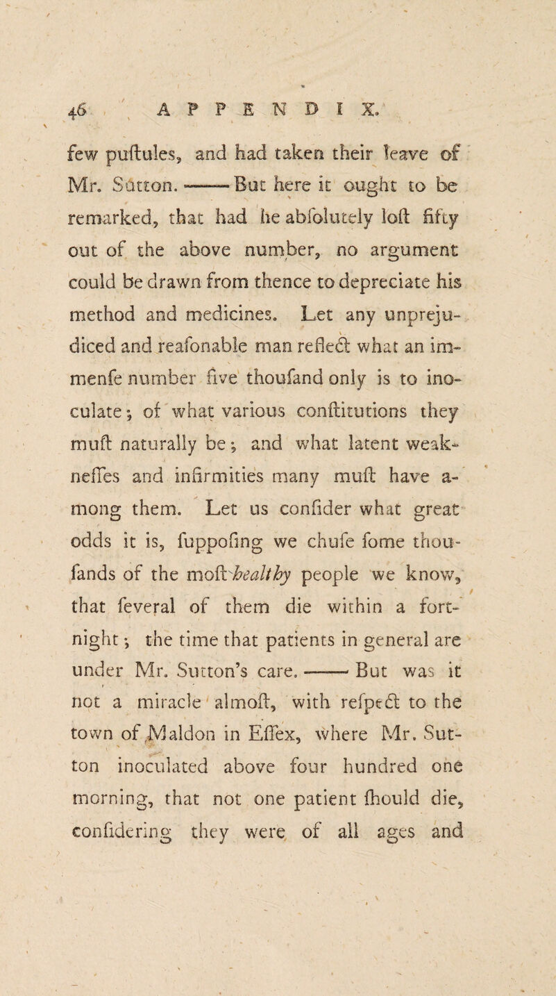 few puftules, and had taken their leave of Mr. S&tton. -——But here it ought to be remarked, that had he abfolutely loft fifty out of the above number, no argument could be drawn from thence to depredate his method and medicines. Let any unpreju¬ diced and reafonable man refled what an im- menfe number five thoufand only is to ino¬ culate; of what various conftitutions they muft naturally be; and what latent weak- neffes and infirmities many muft have a- mong them. Let us confider what great odds it is, fuppofing we chufe fome thou- fands of the moRrhealtby people we know, that feveral of them die within a fort¬ night the time that patients in general are under Mr. Sutton’s care, -But was it not a miracle almoft, with refpect to the town of Maldon in Eftex, where Mr. Sut- , - ton inoculated above four hundred one morning, that not one patient fhould die, confidering they were of all ages and