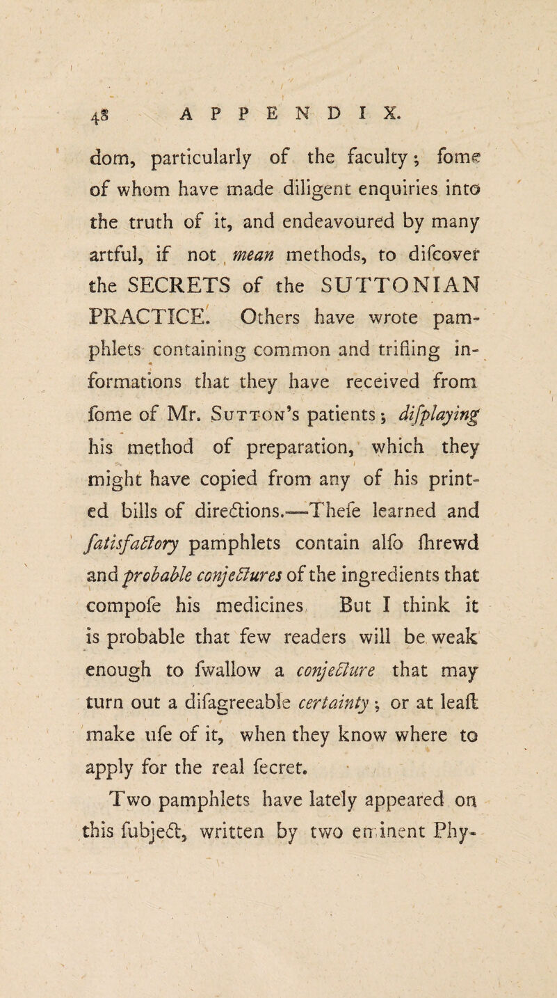 '/ 4§ APPENDIX. dom, particularly of the faculty; fome of whom have made diligent enquiries into the truth of it, and endeavoured by many artful, if not mean methods, to difcover the SECRETS of the SUTTONIAN PRACTICE. Others have wrote pam¬ phlets containing common and trifling in- formations that they have received from fome of Mr. Sutton’s patients, difplaying his method of preparation, which they might have copied from any of his print¬ ed bills of diredtions.—Thefe learned and fatisfaCtory pamphlets contain alfo fhrewd andprobable conjectures of the ingredients that compofe his medicines But I think it is probable that few readers will be weak enough to fwallow a conjecture that may turn out a difagreeable certainty; or at lead, make ufe of it, when they know where to apply for the real fecret. Two pamphlets have lately appeared on this fubjedb, written by two eminent Phy-