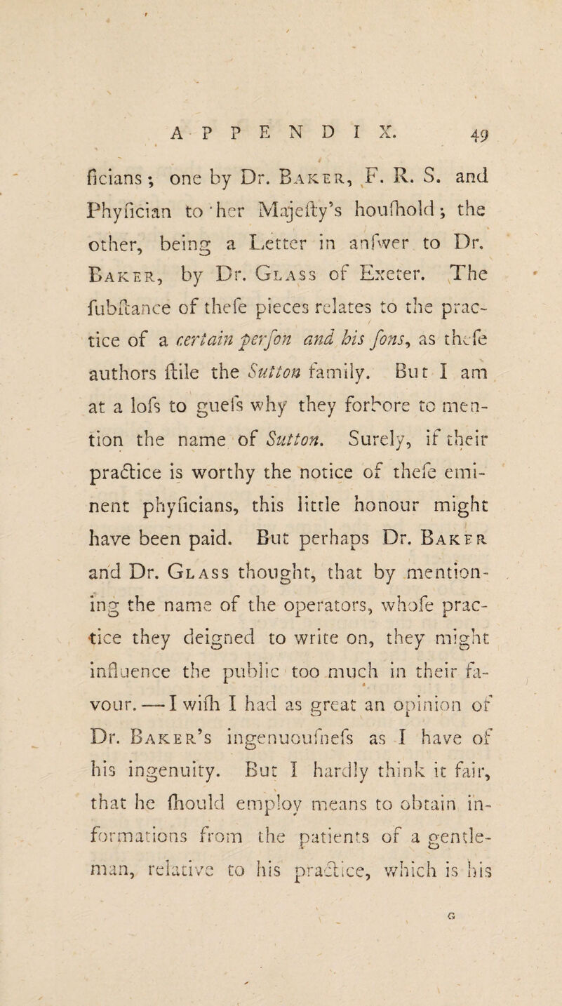 APPEND! v ficians ; one by Dr. Baker, F. R. S. and Phyfician to‘her Majefty’s houfhold; the other, being a Letter in anjwer to Dr, Baker, by Dr. Glass of Exeter. The fubllance of thefe pieces relates to the prac¬ tice of a certain perfon and his fons, as thefe authors ftile the Sutton family. But I am at a lofs to guefs why they forbore to men¬ tion the name of Sutton. Surely, if their practice is worthy the notice of thefe emi¬ nent phyflcians, this little honour might have been paid. But perhaps Dr. Baker and Dr. Glass thought, that by mention¬ ing the name of the operators, whofe prac¬ tice they deigned to write on, they might influence the public too much in their fa¬ vour.-—-I wifh I had as great an opinion of Dr. Baker’s ingenuoufnefs as I have of his ingenuity. But 1 hardly think it fair, that he fhould employ means to obtain in¬ formations from the patients of a gentle¬ man, relative to his practice, which is his G