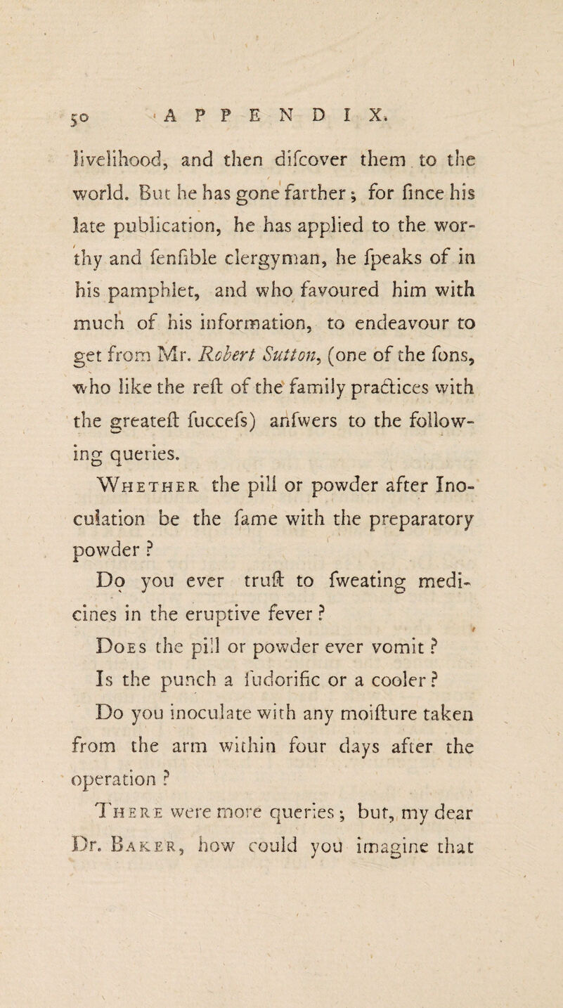 5° livelihood, and then difcover them to the world. But he has gone farther; for fince his late publication, he has applied to the wor¬ thy and fenfible clergyman, he fpeaks of in his pamphlet, and who favoured him with much of his information, to endeavour to get from Mr. Robert Sutton, (one of the fons, who like the reft of the family practices with the greateft fuccefs) anfwers to the follow¬ ing queries. Whether the pill or powder after I no- eolation be the fame with the preparatory powder ? Do you ever truft to fweating medi¬ cines in the eruptive fever P t Does the pill or powder ever vomit ? Is the punch a ludorific or a cooler ? Do you inoculate with any moifture taken from the arm within four days after the operation ? There were more queries; but, my dear Dr. Baker, how could you imagine that