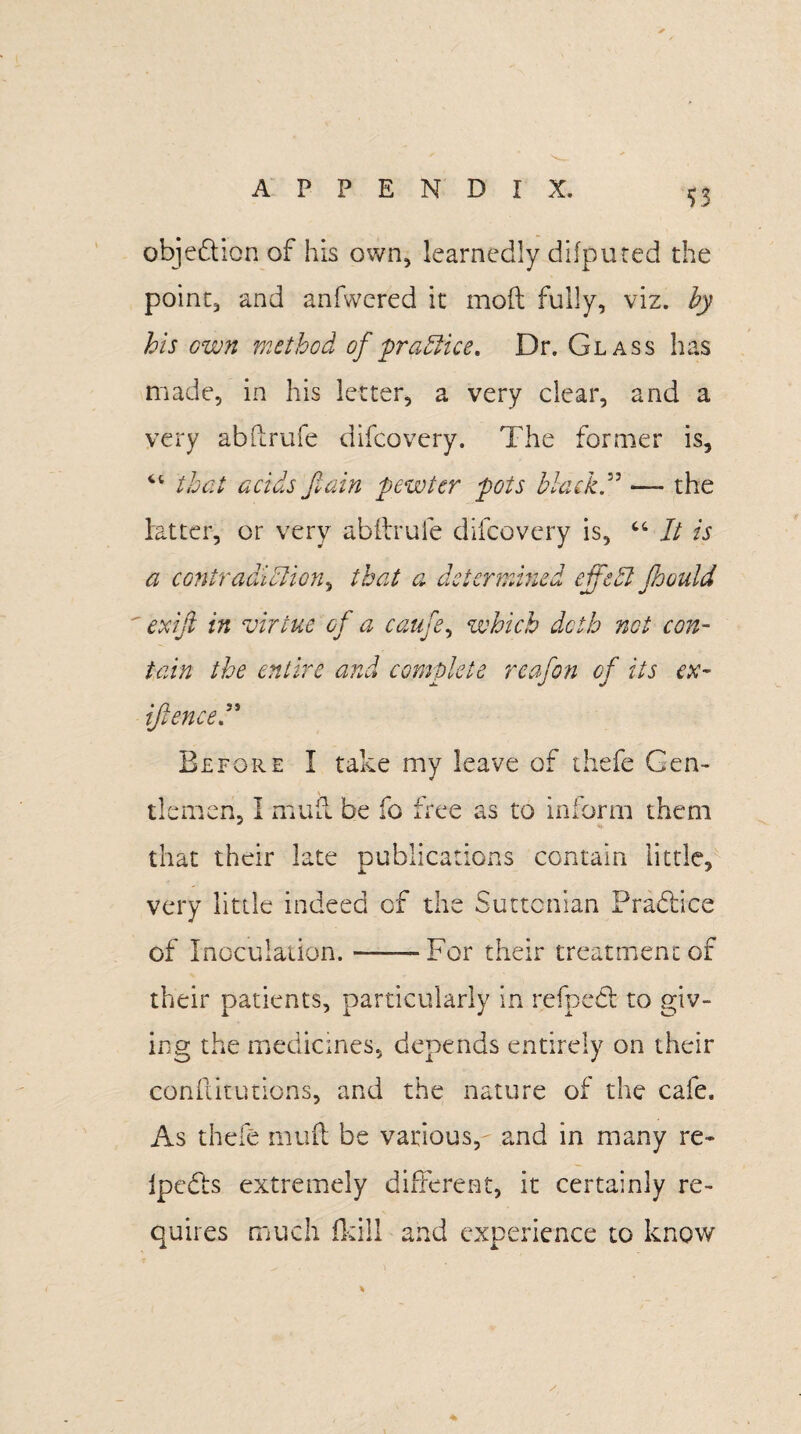 $3 objection of his own, learnedly difputed the point, and anfwered it mod fully, viz. by his own method of 'practice. Dr. Glass has made, in his letter, a very clear, and a very abdrufe difcovery. The former is, “ that acidsfain pewter pots black” — the latter, or very abftruie difcovery is, “ It is a contradiction, that a determined effect JJoould  exiji in virtue of a caufe, which doth not con¬ tain the entire and complete reafon of its ex- {fenced* Before I take my leave of thefc Gen¬ tlemen, I mud be fo free as to inform them that their late publications contain little, very little indeed of the Suttcnian Pracdice of Inoculation.-For their treatment of their patients, particularly in refpedt to giv¬ ing the medicines, depends entirely on their conflitutions, and the nature of the cafe. As thefe mud be various,- and in many re- ipedis extremely different, it certainly re¬ quires much fkill and experience to know