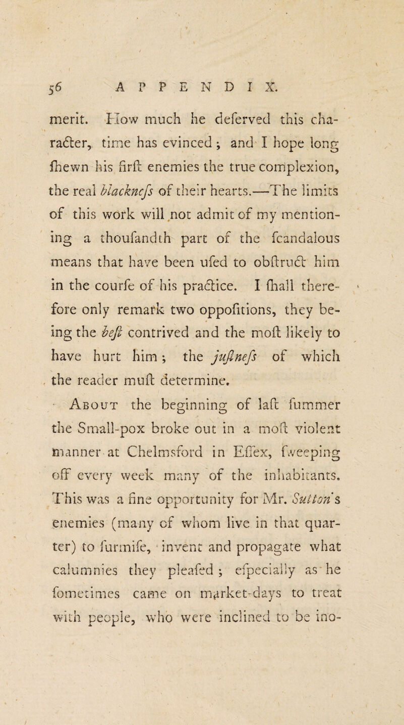 merit. How much he deferved this cha¬ racter, time has evinced ; and I hope long fhewn his fird enemies the true complexion, the real blackncfs of their hearts.—The limits of this work will not admit of my mention¬ ing a thoufandth part of the fcandalous means that have been ufed to obftrudt him in the courfe of his practice. I (hall there¬ fore only remark two oppofitions, they be¬ ing the heft contrived and the mod likely to have hurt him; the jufinefs of which the reader muft determine. About the beginning of laPc fummer the Small-pox broke out in a mod violent manner at Chelmsford in EfTex, fweeping off every week many of the inhabitants. This was a fine opportunity for Mr. Sutton’s enemies (many of whom live in that quar¬ ter) to furmife, invent and propagate what calumnies they pleaded ; efpecially as he fometimes came on market-days to treat with people, who were inclined to be ino-