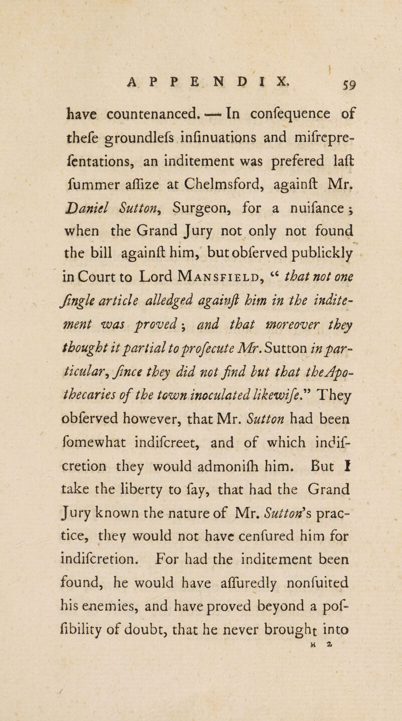 / \ A P P E N D I X, have countenanced, —• In confequence of thefe groundlefs infinuations and mifrepre- fentations, an inditement was prefered laft fummer aflize at Chelmsford, againft Mr. Daniel Sutton, Surgeon, for a nuifance j when the Grand Jury not only not found the bill againft him, butobferved publickly in Court to Lord Mansfield, u that not one ftngle article alledged againft him in the indite¬ ment was proved; and that moreover they thought it partial to profecute Mr. Sutton in par¬ ticular, ftnce they did not find hut that the apo¬ thecaries of the town inoculated likewifeThey obferved however, that Mr. Sutton had been fomewhat indifcreet, and of which indif- cretion they would admonifti him. But I take the liberty to fay, that had the Grand Jury known the nature of Mr. Sutton's prac¬ tice, they would not have cenfured him for indifcretion. For had the inditement been found, he would have afluredly nonfuited his enemies, and have proved beyond a pof- fibility of doubt, that he never brought into H Z -/