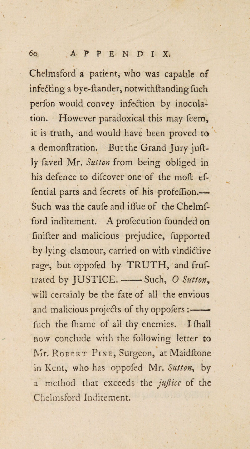 Chelmsford a patient, who was capable of infecting a bye-flander, notwithdanding fuch perfon would convey infection by inocula¬ tion. However paradoxical this may feem, it is truth, and would have been proved to a demondration. But the Grand Jury juft- ly faved Mr. Sutton from being obliged in his defence to difeover one of the mod ef~ fential parts and fecrets of his profeffion.—- Such was the caufe and iffue of the Chelmf- ford inditement. A profecution founded on Unifier and malicious prejudice, fupported by lying clamour, carried on with vindi&ive rage, but oppofed by TRUTH, and frus¬ trated by JUSTICE, —— Such, 0 Sutton, will certainly be the fate of all the envious and malicious projects of thy oppofers fuch the fhame of all thy enemies. I fhall now conclude with the following letter to % Mr. Robert Pine, Surgeon, at Maidftone in Kent, who has oppofed Mr. Sutton, by a method that exceeds the jufiicc of the Chelmsford Inditement.