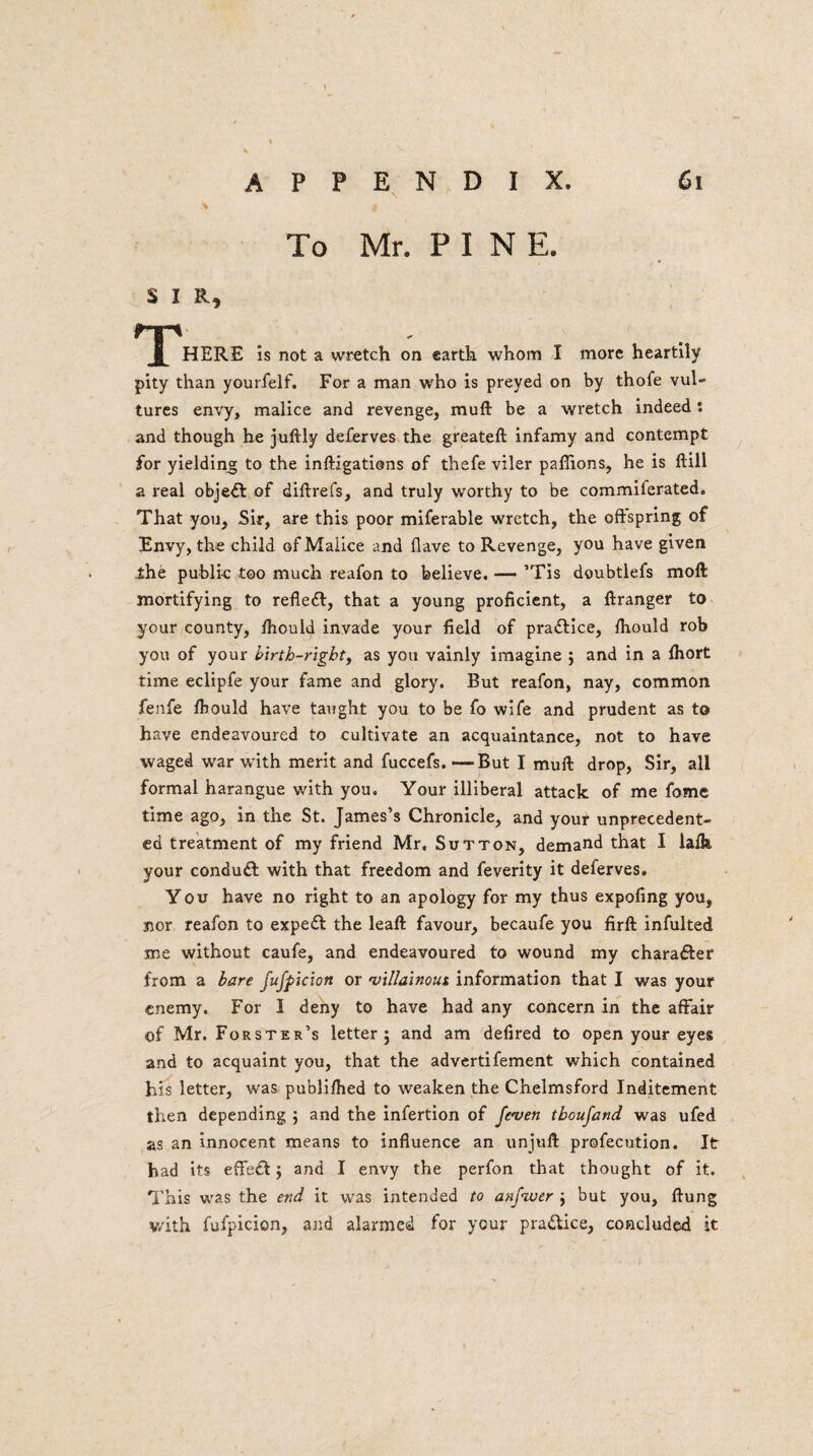 To Mr. P I N E. S I R, nr' f HERE is not a wretch on earth whom I more heartily pity than yourfelf. For a man who is preyed on by thofe vul¬ tures envy, malice and revenge, muft be a wretch indeed: and though he juftly deferves the greateft infamy and contempt for yielding to the inftigations of thefe viler pafiions, he is ftill a real objedt of diftrefs, and truly worthy to be commilerated. That you. Sir, are this poor miferable wretch, the offspring of Envy, the child of Malice and flave to Revenge, you have given ihe public too much reafon to believe. —- ’Tis doubtlefs moft mortifying to reflect, that a young proficient, a ftranger to your county, fhould invade your field of practice, fhould rob you of your birth-right, as you vainly imagine ; and in a fhort time eclipfe your fame and glory. But reafon, nay, common fenfe fhould have taught you to be fo wife and prudent as to have endeavoured to cultivate an acquaintance, not to have waged war with merit and fuccefs.—But I muft drop, Sir, all formal harangue with you. Your illiberal attack of me fome time ago, in the St. James’s Chronicle, and your unprecedent¬ ed treatment of my friend Mr. Sutton, demand that I lafh your condudf with that freedom and feverity it deferves. You have no right to an apology for my thus expofing you, nor reafon to expedf the leaft favour, becaufe you firft infulted me without caufe, and endeavoured to wound my charadfer from a bare fufpicion or villainoui information that I was your enemy. For I deny to have had any concern in the affair of Mr. Forster’s letter; and am defired to open your eyes and to acquaint you, that the advertifement which contained his letter, was publifhed to weaken the Chelmsford Inditement then depending ; and the infertion of feven tboufand was ufed as an innocent means to influence an unjuft profecution. It had its eflfedt; and I envy the perfon that thought of it. This was the end it was intended to anfiuer ; but you, flung v/ith fufpicion, and alarmed for your practice, concluded it