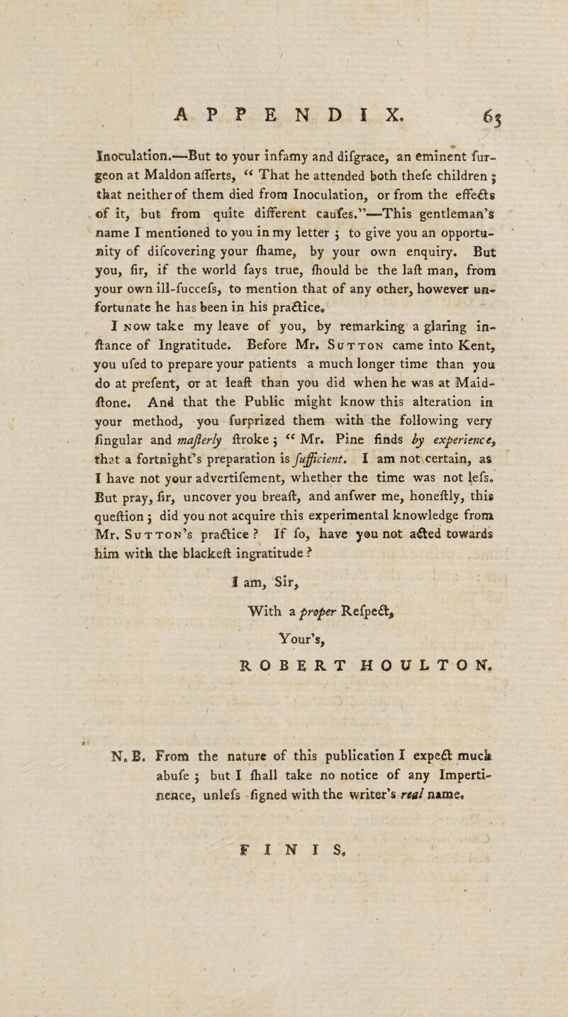 Inoculation.—But to your infamy and difgrace, an eminent fur- geon at Maldon afferts, “ That he attended both thefe children j that neither of them died from Inoculation, or from the effe&s of it, but from quite different caufes.”—-This gentleman’s name I mentioned to you in my letter 3 to give you an opportu¬ nity of difcovering your lhame, by your own enquiry. But you, fir, if the world fays true, fhould be the laft man, from your own ill-fuccefs, to mention that of any other, however un¬ fortunate he has been in his practice. I now take my leave of you, by remarking a glaring in- flance of Ingratitude. Before Mr. Sutton came into Kent, you ufed to prepare your patients a much longer time than you do at prefent, or at leaft than you did when he was at Maid- ffone. And that the Public might know this alteration in your method, you furprized them with the following very lingular and majlerly ftroke 3 (( Mr. Pine finds by experience) that a fortnight’s preparation is fufficient. I am not certain, as I have not your advertifement, whether the time was not lefs. But pray, fir, uncover you bread:, and anfwer me, honeftly, this queftion 3 did you not acquire this experimental knowledge from Mr. Sutton’s pradlice ? If fo, have you not a<£ted towards him with the blackeft ingratitude ? I am, Sir, With a proper Refpect, Your’s, ROBERT HOtfLTON, N. B. From the nature of this publication I expeft muck abufe 5 but I /hall take no notice of any Imperti¬ nence, unlefs figned with the writer’s real name. FINIS.