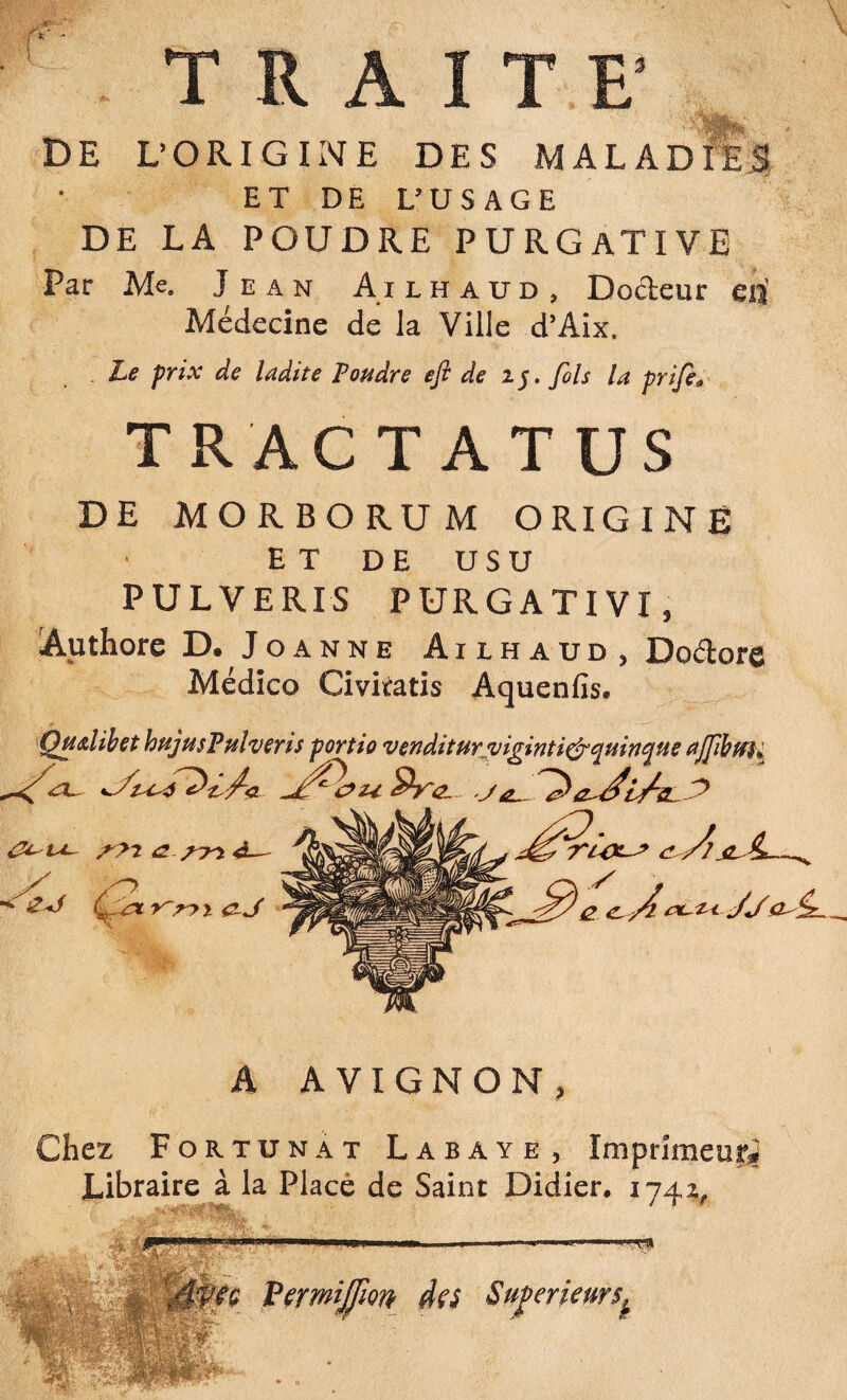 3 T R A DE L’ORIGINE DES MALADIES ET DE L’USAGE DE LA POUDRE PURGATIVE Par Me. Jean A i l h a u d , Docteur cis Médecine de la Ville d’Aix. Le prix de ladite Poudre efi de 15. fols la prifi0 TRACTATUS DE MORBORUM ORIGINE ET DE U S U PULVERIS PURGATIVI, Authore D. Joanne Ailhaud, Doétore Médico Civiratis Aquenfis. Qualibet hujusPulveris portio venditur vipintiefrciuinciue a flibtfK A AVIGNON, Chez Fortunat Labaye, Imprimeur* Libraire à la Placé de Saint Didier. 1742, 4' J * Ivfç Fermijfm des Supérieurs^