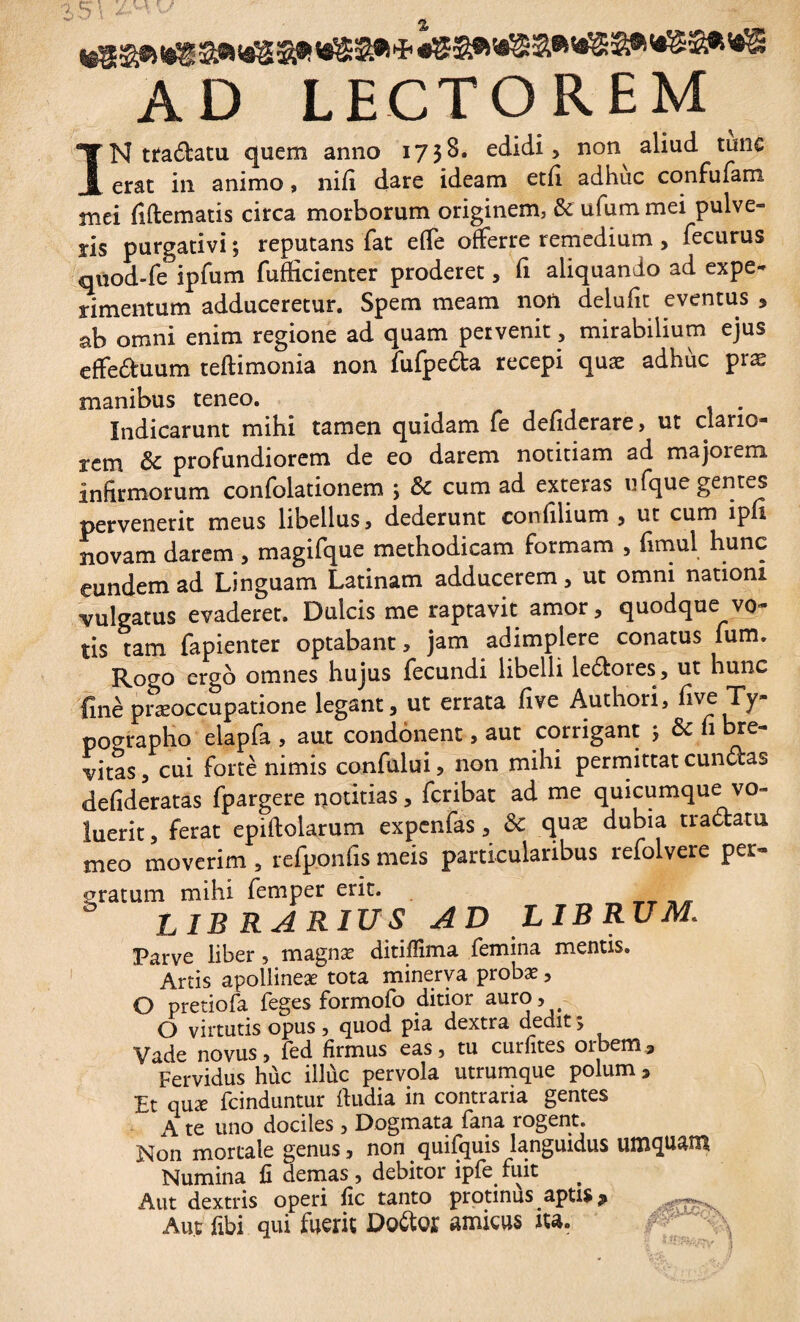 AD LECTOREM IN tradam quem anno 1738. edidi, non^ aliud tunc erat in animo, nili dare ideam etli adhuc confufam mei fidem at is circa morborum originem, & ufummei pulve¬ ris purgativi ; reputans fat elfe offerre remedium , fecurus quod-fe ipfum fufficienter proderet, fi aliquando ad expe¬ rimentum adduceretur. Spem meam non delufit eventus , ab omni enim regione ad quam pervenit, mirabilium ejus effeduum teftimonia non fufpeda recepi quæ adhùc præ manibus teneo. _ . . Indicarunt mihi tamen quidam fe defiderare, ut clario¬ rem & profundiorem de eo darem notitiam ad majoiem infirmorum confolationem ; & cum ad exteras ufque gentes pervenerit meus libellus, dederunt confilium , ut cum ipfi novam darem , magifque methodicam formam , fimul hunc eundem ad Linguam Latinam adducerem, ut omni nationi vulgatus evaderet. Dulcis me raptavit amor, quodque vo¬ tis tam fapienter optabant, jam adimplere conatus fum. Rogo ergo omnes hujus fecundi libelli ledores, ut hunc fine præoccupatione legant, ut errata fi ve Authori, five Ty- pographo elapfa , aut condonent, aut corrigant ; & n bre¬ vitas , cui forte nimis confului, non mihi permittat eundas defideratas fpargere notitias, feribat ad me quicumque vo¬ luerit , ferat epiftolarum expenfas, & quæ dubia tradam meo moverim, refponfis meis particularibus refolvere per¬ gratum mihi femper erit. __ _ LIB RARIUS AD LIBRUM. Parve liber 5 magnæ ditifiima femina mentis. Artis apollineæ tota minerva probæ, O pretiofa feges formofo ditior auro, O virtutis opus , quod pia dextra dedit > Vade novus, fed firmus eas, tu curfites oibem. Fervidus hùc illùc pervola utrumque polum , Et quæ fcinduntur ftudia in contraria gentes A te uno dociles , Dogmata fana rogent. Non mortale genus, non quifquis languidus umquam Numina fi demas , debitor ipfe fuit Aut dextris operi fic tanto protinus aptis ^ Aut fibi qui fuerit Dodor amicus ita. 5'OC