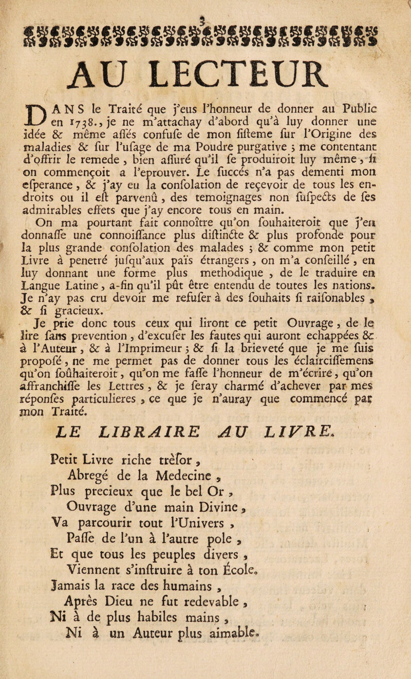 AU LECTEUR D A N S le Traité que j'eus l'honneur de donner au Public en 1738., je ne m'attachay d'abord qu'à luy donner une idée 8c même allés confule de mon fiffeme fur l'Origine des maladies 8c fur l'ufage de ma Poudre purgative s me contentant d'offrir le remede 3 bien alluré qu'il fe produiroit luy même 3 fi on commençoit a l'eprouver. Le fuccés n'a pas dementi mon efperance 3 8c j'ay eu la confolation de reçevoir de tous les en¬ droits ou il eft parvenû 3 des témoignages non fufpeéts de fes admirables effets que j'ay encore tous en main. On ma pourtant fait connoître qu'on fouhaiteroit que j'en donnaffe une connoiflance plus diffinéte 8c plus profonde pour ia plus grande confolation des malades ; & comme mon petit Livre à pénétré jufqu'aux païs étrangers 3 on m'a confeillé 3 en luy donnant une forme plus méthodique 3 de le traduire en Langue Latine, a-fin qu'il pût être entendu de toutes les nations» Je n'ay pas cru devoir me refufer à des fouhaits fi raifonables , 8c fi gracieux. Je prie donc tous ceux qui liront ce petit Ouvrage 3 de le lire fans prévention 3 d'excufer les fautes qui auront échappées 8c à l'Auteur 3 8c à l'Imprimeur 5 & fi la brièveté que je me fuis propofé, ne me permet pas de donner tous les éclaircilfemens qu'on Ibûhaiteroit 3 qu'on me fafle l'honneur de m'écrire, qu'on affranchiflè les Lettres 3 & je feray charmé d'achever par mes réponlès particulières 3 ce que je n'auray que commencé pat mon Traité. LE LIBRAIRE AU LIVRE. Petit Livre riche trèîor 3 Abrégé de la Medecine 5 Plus précieux que le bel Or * Ouvrage d3une main Divine * Va parcourir tout l'Univers , Pâlie de l'un à l'autre pôle , Et que tous les peuples divers * Viennent s’inftruire à ton École., Jamais la race des humains , Après Dieu ne fut redevable 5 Ni à de plus habiles mains , Ni à un Auteur plus aimable»