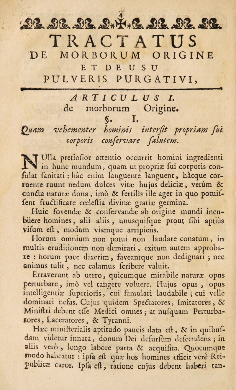 /•*. *■ IL aDSk TRACTATUS DE MORBORUM ORIGINE ET DE U S U PULVERIS PURGATIVI, A RTICUL de morborum §. I. 'vehementer hominis corporis confervere USI. Origine* interfit propriem fui felutem. NUlla pretiolior attentio occurrit homini ingrédient! in hunc mundum, quam ut propriæ fui corporis con¬ fidat fanitati : hac enim languente languent, hâcque cor¬ ruente ruunt nedum dulces vitæ hujus deliciæ, verum ÔC eunda naturæ dona, imo & fertilis ille ager in quo potuif- fent frudifîcare cœleftia divinæ gratiæ germina. Huic fovendæ Sc confervandæ ab origine mundi incu¬ buere homines , alii aliis, unusquifque prout libi aptius yifum eft, modum viamque arripiens. Horum omnium non potui non laudare conatum, in multis eruditionem non demirari, exitum autem approba¬ re : horum pace dixerim, faveantque non dedignari j nec animus tulit , nec calamus feribere valuit. Erraverunt ab utero, quicumque mirabile naturæ opus perturbare, imo vel tangere voluere. Hujus opus , opus intelligentiæ fuperioris, cui famulari laudabile ; cui velle dominari nefas. Cujus quidem Spedatores, Imitatores, ÔC Miniftri debent effie Medici omnes ; at nufquam Perturba¬ tores , Laceratores, ôc Tyranni. Hæc minifterialis aptitudo paucis data eft, in quibuf- dam videtur innata, donum Dei defurfiim defeendens ; in aliis vero , longo labore parta & acquilita. Quocumque modo habeatur : i pia ed quæ hos homines efficit vere Rei- gublicæ caros. Ipfa ed, ratione cujus debent haberi tan»