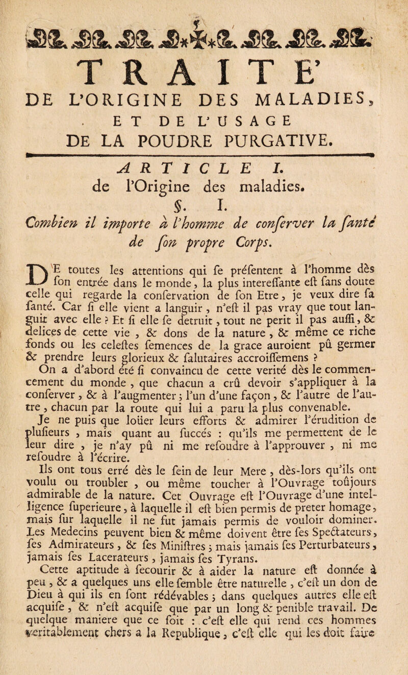 jJûSL -JDIL Jè^L> TRAITE’ DE L’ORIGINE DES MALADIES, ET DEL' USAGE DE LA POUDRE PURGATIVE. ARTICLE I. de l’Origine des maladies. §. I. Combien il importe à l’homme de conserver la Jante de Jon propre Corps. DE toutes les attentions qui fe préfentent à l'homme dès Ton entrée dans le monde, la plus intereffante eft fans doute celte qui regarde la confervation de Ton Etre , je veux dire fa fanté. Car fi elle vient a languir , nteft il pas vray que tout lan¬ guit avec elle ? Et fi elle fe détruit , tout ne perit il pas aufli, Sc delices de cette vie , & dons de la nature, & même ce riche fonds ou tes celeftes femences de la grâce auroient pu germer & prendre leurs glorieux & falutaires accroiffemens ? On a d'abord été fi convaincu de cette vérité dès le commen¬ cement du monde , que chacun a crû devoir s'appliquer à la conferver , & à l'augmenter ; l'un d'une façon , & l'autre de l'au¬ tre , chacun par la route qui lui a paru la plus convenable. Je ne puis que loüer leurs efforts & admirer l'érudition de plufieurs , mais quant au fuccés : qu'ils me permettent de le leur dire , je n'ay pu ni me refondre à l'approuver , ni me refoudre à l'écrire. Ils ont tous erré dès 1e fein de leur Mere , dès-lors qu'ils ont voulu ou troubler , ou même toucher à l'Ouvrage toûjours admirable de la nature. Cet Ouvrage eft l'Ouvrage d'une intel¬ ligence fuperieure, à laquelle il eft bien permis de prêter homage, mais fur laquelle il ne fut jamais permis de vouloir dominer, les Médecins peuvent bien & même doivent être fes Spe&ateurs, fes Admirateurs , & fes Miniftres ; mais jamais fes Perturbateurs 3 jamais fes Lacerateurs, jamais fes Tyrans. Cette aptitude à fecourir & à aider la nature eft donnée à peu , & a quelques uns elle femble être naturelle , c'eft un don de Dieu à qui ils en font rédévables 5 dans quelques autres elle eft acquife, & n'eft acquife que par un long & pénible travail. De quelque maniéré que ce foit : c'eft elle qui rend ces hommes véritablement chers a la République 3 c'eft elle qui tes doit fade