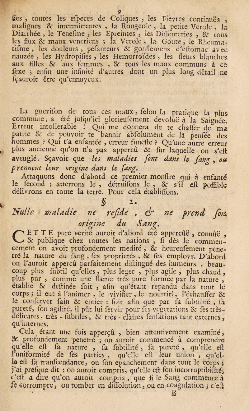 fies , toutes les efpeces de Coliques , les Fièvres continues » malignes & intermittentes , la Rougeole , la petite Verole , la Diarrhée , le Tenefme , les Epreintes , les Diflénteries , 8c tous les flux & maux veneriens ; la Verole , la Goûte , le Rheuma- tifme , les douleurs , pefanteurs 8c gonflemens d'eftomac avec nauzée , les Hydropifies , les Hémorroïdes , les fleurs blanches aux filles 8c aux femmes , 8c tous les maux communs à ce lexe ; enfin une infinité d'autres dont un plus long detail ne fçauroic être qu'ennuyeux. La guerifon de tous ces maux, félon la pratique la plus commune, a été jufqu'ici gîorieufement dévolue à la Saignée. Erreur intoilerable ! Qui me donnera de te chafler de ma patrie 8c de pouvoir te bannir abfolument. de là penfée des hommes ? Qui t'a enfantée , erreur funefte ? Qu'une autre erreur plus ancienne qu'on n'a pas appercû & fur laquelle on s'eft aveuglé. Sqavoir que les maladies font dans h fang , ou prennent leur origine dans le fang. Attaquons donc d'abord ce premier monflre qui à enfanté le fécond ; atterrons le , détruifons le , 8c s'il eft poflible délivrons en toute la terre. Pour cela établilfons. § CETTE pure vérité auroit d'abord été appercûë , connue , & publique chez toutes les nations , li dès le commen¬ cement on avoit profondément médité , 8c heureufement péné¬ tré la nature du fang, fes propriétés, & fes employs. D'abord on l'auroit appercû parfaitement diftingué des humeurs , beau¬ coup plus fubtil qu'elles, plus leger , plus agile , plus chaud , plus pur , comme une flame très pure formée par la nature , établie & deftinée foit , afin qu'étant répandu dans tout le corps ; il eut à l'animer , le vivifier , le nourrir?:, Réchauffer & le conferver fain & entier : foit afin que par fa fubtilité , fa pureté, fon agilité, il pût lui fervir pour fes végétations 8c fes très- délicates, très - fübtiles, 8c très - claires fenfations tant externes ^ qu'internes. Cela étant une fois apperçû , bien attentivement examiné, & profondément pénétré ; on auroit commencé à comprendre qu'elle eft fa nature , fa fubtilité, fa pureté , qu'elle eft l'uniformité de fes parties , qu'elle eft leur union , qu'ei- la eft fa tranfcendance, ou fon epanchement dans tout le corps ; j'ai prefque dit : on auroit compris, qu'elle eft fon incorruptibilité; c'eft a dire qu'on auroit compris , que fi le Sang commence à fe corrompre 3 ou tomber en diflolution, ou en coagulation ; c'eft
