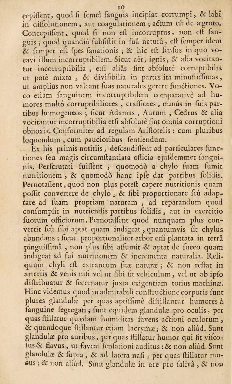 IO eepiffient, quod fi femel fanguis incipiat corrumpi, & labi in dilfolutionem, aut coagulationem ; a£tum eft de ægroto. Concepifient» quod fi non eft incorruptus, non eft fan¬ guis ; quod quandiii lubfiftit in fuâ natura, eft femper idem ÔC femper eft fpes fanationis ; & hic eft fenfus in quo vo¬ cavi illum incorruptibilem. Sicut aer, ignis, <3c alia vocitan¬ tur incorruptibilia , etfi alias fint abfolutè corruptibilia ut potè mixta , 8c divifibilia in partes ita minuftiffimas, ut amplius non valeant fuas naturales gerere fundfciones. Vo¬ co etiam fanguinem incorruptibilem comparative ad hu¬ mores multo corruptibiliores , crafhores, minus in fuis par¬ tibus homogeneos j ficut Adamas , Aurum , Cedrus & alia vocitantur incorruptibilia etfi abfolutè fint omnia corruptioni obnoxia. Conformiter ad regulam Ariftorelis : cum pluribus loquendum , cum paucioribus fentiendum. Ex his primis notitiis, defcendifient ad particulares func¬ tiones feu magis circumftantiata officia ejufdemmet fangui- nis. Perfcrutati fuiffient , quomodo a chylo fuam fumit nutritionem , & quomodo hanc ipfe dat partibus folidis. Pernotafient, quod non plus poteft capere nutritionis quam poffit convertere de chylo 5 & fibi proportionare feu adap¬ tare ad fuam propriam naturam , ad reparandum quod confumpfit in nutriendis partibus folidis , aut in exercitio fuorum officiorum. Pernotaffient quod nunquam plus con¬ vertit feii fibi aptat quam indigeat, quantumvis fit chylus abundans : ficut proportionaliter arbor etfi plantata in terra pinguiffimâ , non plus fibi affiumit & aptat de fucco quam indigeat ad fui nutritionem ÔC incrementa naturalia. Reli¬ quum chyli eft extraneum fuæ naturæ ; ôc non reftat in arteriis & venis nili vel ut fibi fit vehiculum, vel ut ab ipfo diftribuatur Sz fecernatur juxta exigentiam totius machinæ. Hinc videmus quod in admirabili conftruflione corporis funt plures glandulæ per quas aptillimè diftillantur humores â fanguine fegregati j funt equidem glandulæ pro oculis, per quasftillatur quædam humiditas favens aflioni oculorum, & quandoque ftillantur etiam lacrymæ; & non aliud. Sunt glandulæ pro auribus, per quas ftillatur humor qui fit vifco- ius &c flavus, ut faveat fenfationi auditus : & non aliud. Sunt glandulæ Sz fupra, 6z ad latera nafi , per quas ftillatur mu- s*us j <k non aliud. Sunt glandulæ in ore pro falivâ , Sc non
