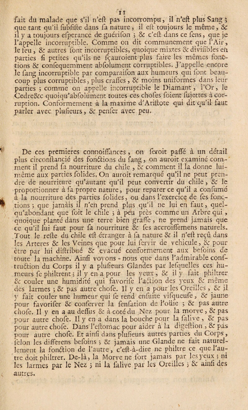 que tant qu'il fubfifte dans fa nature, il eft toujours le même, 8c il y a toujours efperance de guérifon , & c'eft dans ce fens, que je l'appelle incorruptible. Comme on dit communément que l'Air, le feu, & autres font incorruptibles, quoique mixtes &diviiibles en parties fi petites qu'ils ne fçauroient plus faire les mêmes fonc¬ tions 8c confequemment abfoiument corruptibles. J'appelle encore le fang incorruptible par comparaiion aux humeurs qui font beau¬ coup plus corruptibles, plus cralfes , 8c moins uniformes dans leur parties ; comme on appelle incorruptible le Diamant, l'Or, le Cedre&c quoiqu'abfolument toutes ces chofes foient lujettes à cor¬ ruption. Conformement à la maxime d'Ariftote qui dit qu'il faut parler avec plusieurs > 8c penfer avec peu. De ce s premières connoiftances, on feroit paffé à un detail plus circonftancié des fondions du fang, on auroit examiné com¬ ment il prend fa nourriture du chile , & comment il la donne lui- même aux parties.folides. On auroit remarqué qu'il ne peut pren¬ dre de nourriture qu'autant qu'il peut convertir du chile, & le proportionner à fa propre nature, pour reparer ce qu'il a confumé à la nourriture des parties folides, ou dans l'exercice de fes fonc¬ tions 3 que jamais il n'en prend plus qu'il ne lui en faut, quel- qu'abondant que foit le chile ; à peu près comme un Arbre qui , quoique planté dans une terre bien grade, ne prend jamais que ce qu'il lui faut pour fa nourriture & fes accroiffemens naturels. Tout le relie du chile eft étranger à fa nature 8c il n'eft reçu dans les Arteres & les Veines que pour lui feryir de véhiculé, & pour être par lui diftribué 8c évacué conformement auxbefoins de toute la machine. Ainfi voyons - nous que dans l'admirable conf- trudion du Corps il y a plusieurs Glandes par lefquelles ces hu¬ meurs fe philtrent j il y en a pour les yeux , & il y fait phiîtrer 8>c couler une humidité qui favorife l'adion des yeux ^ d même des larmes ; & pas autre chofe. Il y en a pour les Oreilles , & il y fait couler une humeur qui fe rend enfuite vifqueufe, & jauile pour favorifer 8c conferver la fenfation de i'oiiie ; 8c pas autre chofe. Il y en a au deffus & à coté du Nez pour la morve , & pas pour autre chofe. Il y en a dans la bouche pour la faliye , & pas pour autre chofe. Dans l'ejlomac pour aider à la digeftion , & pas pour autre chofe. Et ainfi dans plufieurs autres parties du Corps , félon les differens befoins ; & jamais une Glande ne fait naturel¬ lement la fondion de l'autre, c'eft-à-dire ne philtre ce que l'au¬ tre doit phiîtrer. De-là, la Morve ne fort jamais par les yeux j ni les larmes par le Nez j ni la faliye par les Oreilles j & ainfî des autres.