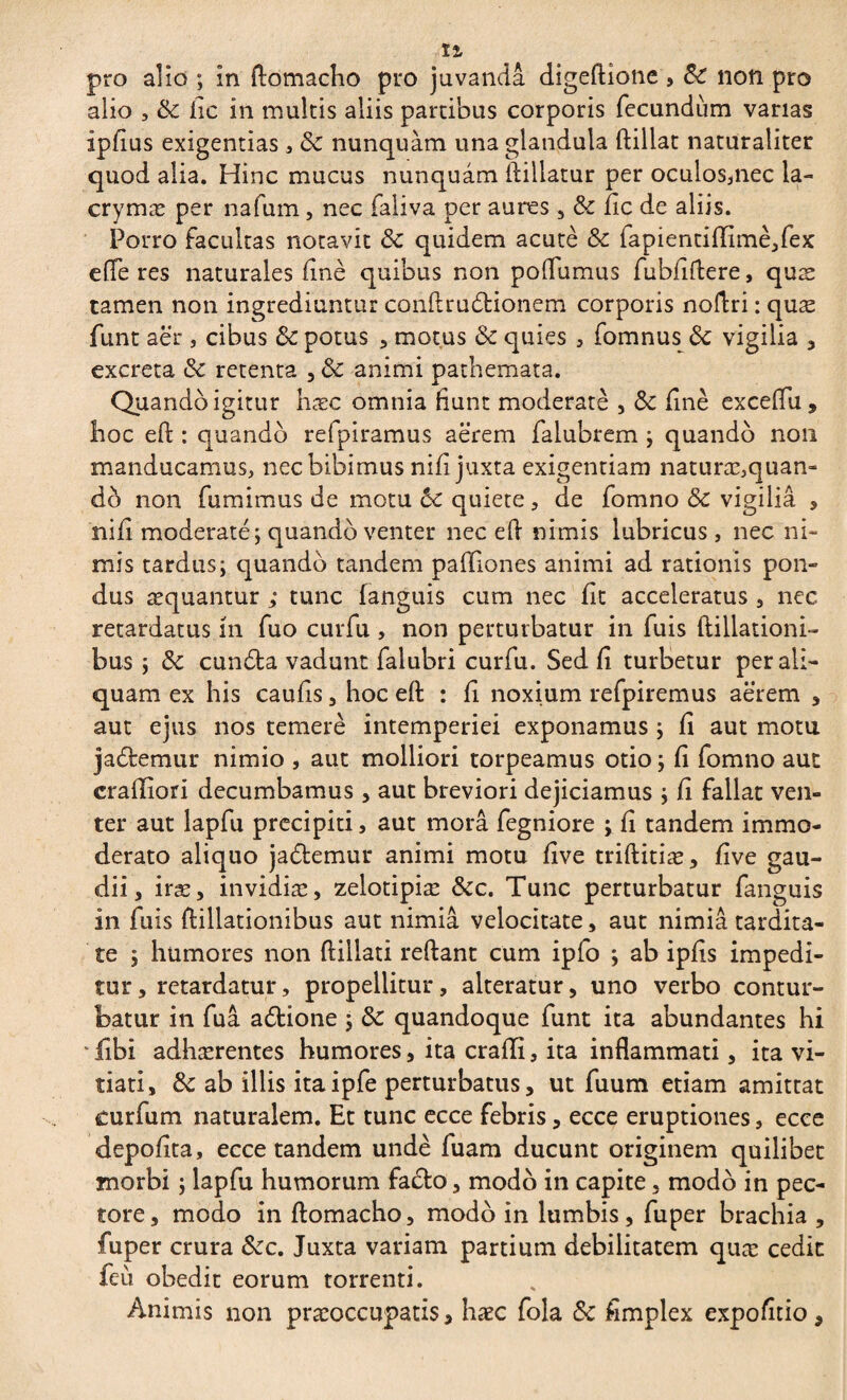 pro alio ; in Aomacho pro juvanda digeftione , Sc non pro alio , & fic in multis aliis partibus corporis fecundum varias ipfius exigentias * ôc nunquàm una glandula ftillat naturaliter quod alia. Hinc mucus nunquam fiiliatur per oculos,nec ia- crymæ per nafum, nec faliva per aures , fic de aliis. Porro facultas notavit & quidem acutè & fapientiiïimè,fex efferes naturales finè quibus non poffumus fubfiftere, quæ tamen non ingrediuntur conflru&ionem corporis noflri : quæ funt aer , cibus & potus , motus & quies , fomnus vigilia , excreta & retenta , & animi pathemata. Quando igitur hæc omnia fiunt moderate , &: fine exceffu, hoc eft : quando refpiramus aerem falubrem ; quando non manducamus, nec bibimus nifi juxta exigentiam naturæ,quan¬ do non fumimus de motu &c quiete, de fomno & vigilia , nifi moderate; quando venter nec eft nimis lubricus , nec ni¬ mis tardus; quando tandem paffiones animi ad rationis pon¬ dus aequantur ; tunc languis cum nec Iit acceleratus , nec retardatus m fuo curfu , non perturbatur in fuis ftillationi- bus ; & cundta vadunt falubri curfu. Sed fi turbetur per ali¬ quam ex his caufis, hoc eft : fi noxium refpiremus aerem , aut ejus nos temere intemperiei exponamus ; fi aut motu ja&etnur nimio , aut molliori torpeamus otio ; fi fomno aut crailiori decumbamus , aut breviori dejiciamus ; fi fallat ven¬ ter aut lapfu precipiti, aut mora fegniore ; fi tandem immo¬ derato aliquo ja&emur animi motu five triftitiæ, five gau¬ dii, iræ, invidiæ, zelotipiæ &c. Tunc perturbatur fanguis in fuis {filiationibus aut nimia velocitate, aut nimia tardita¬ te ; humores non ftiliati reflant cum ipfo ; ab ipfis impedi¬ tur, retardatur, propellitur, alteratur, uno verbo contur¬ batur in fuâ adtione ; 8c quandoque funt ita abundantes hi v iîbi adhærentes humores, ita crafli, ita inflammati, ita vi¬ tiati, tk ab illis itaipfe perturbatus, ut fuum etiam amittat curfum naturalem. Et tunc ecce febris, ecce eruptiones, ecce depolita, ecce tandem undè fuam ducunt originem quilibet morbi ; lapfu humorum fa£to, modo in capite, modo in pec¬ tore, modo in ftomacho, modo in lumbis, fuper brachia , fuper crura &c. Juxta variam partium debilitatem quæ cedit feti obedit eorum torrenti. Animis non praeoccupatis, hæc fola & fimplex expolitio,