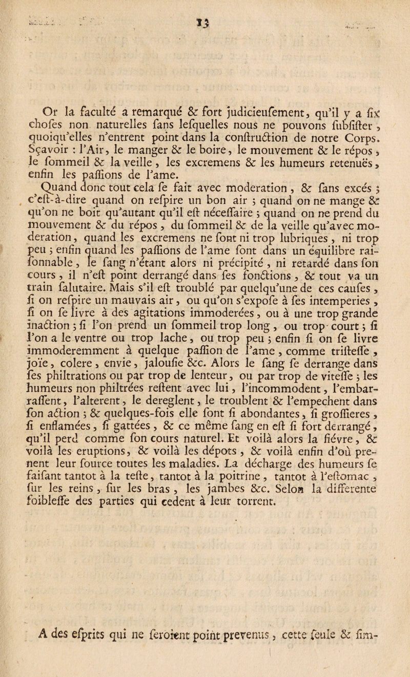 Or la faculté a remarqué 8c fort judicieufement, qu'il y a fit ehofes non naturelles fans lefquelles nous ne pouvons fubfifter , quoiqu'elles n'entrent point dans la conftrudion de notre Corps» Sçavoir : l'Air, le manger 8c le boire, le mouvement 8c le répos, le fommeil 8c la veille , les excremens 8c les humeurs retenues, enfin les pallions de l'ame. Quand donc tout cela fe fait avec modération , 8c fans excès , c'eft-à-dire quand on refpire un bon air 5 quand on ne mange 8c qu'on ne boit qu'autant qu'il eft néceffaire ; quand on ne prend du mouvement 8c du répos , du fommeil 8c de la veille qu'avec mo¬ dération , quand les excremens ne font ni trop lubriques , ni trop peu 5 enfin quand les pallions de l'ame font dans un équilibre rai- fonnable, le fang n'étant alors ni précipité , ni retardé dans fon cours , il n'eft point derrangé dans fes fondions, 8c tout va un train falutaire. Mais s'il eft troublé par quelqu'une de ces caufes , il on refpire un mauvais air, ou qu'on s'expofe à fes intemperies , fi on fe livre à des agitations immodérées, ou à une trop grande inadion ; fi l'on prend un fommeil trop long , ou trop court j fi l'on a le ventre ou trop lâche, ou trop peu 5 enfin fi on fe livre immoderemment à quelque pafïîon de l'ame , comme triftefte , joïe, colere , envie, jaloufie &c. Alors le fang fe derrange dans les philtrations ou par trop de lenteur, ou par trop de viteffe , les humeurs non philtrées reftent avec lui, l'incommodent, l'embar- raffent, l'alterent, le dereglent, le troublent 8c l'empechent dans fon adion ; 8c quelques-fois elle font fi abondantes * fi groflieres , fi enflamées, fi gattées , 8c ce même fang en eft fi fort derrangé, qu'il perd comme fon cours naturel. Et voilà alors la fièvre, 8c voilà les éruptions, 8c voilà les dépôts , 8c voilà enfin d'où pre¬ nant leur fource toutes les maladies. La décharge des humeurs fe faifant tantôt à la tefte, tantôt à la poitrine , tantôt à l'eftomac , fur les reins, fur les bras , les jambes &c. Selon la differente foibleffe des parties qui cedent à leur torrent. Â des efpnts qui ne feroænt point prévenus, cette feule 8c iîm-