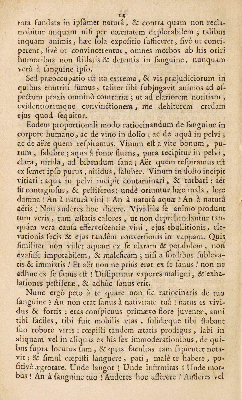 14- tota fundata in ipfâmet naturâ, Sc contra quam non recla¬ mabitur unquam nifi per ccecitatem deplorabilem ; talibus inquam animis > hæc fola expolitio fufticeret, five ut conci¬ perent , fivè ut convincerentur, omnes morbos ab his oriri humoribus non ftillatis <3c detentis in fanguine, nunquam vero à fanguine ipfo. Sed præoccupatio eft ita extrema, & vis praejudiciorum in quibus enutriti fumus, taliter fibi fubjugavit animos ad af- pedfcum praxis omnino contrariæ ; ut ad clariorem notitiam , evidentioremque convinctionem, me debitorem credam ejus quod fequitor. Eodem proportionali modo ratiocinandum de fanguine in corpore humano , ac de vino in dolio ; ac de aqua in pelvi ; ac de aere quem refpiramus. Vinum eft a vite bonum , pu¬ rum , falubre ; aqua â fonte fluens, pura recipitur in pelvi, clara, nitida, ad bibendum fana ; Aer quem refpiramus eft ex femet ipfo purus, nitidus, faluber. Vinum in dolio incipit vitiari : aqua in pelvi incipit contaminari, &c turbari : aer fit contagio fus, Sc peftiferus : unde oriuntur hæc mala, hæc damna ! An à natura vini ! An à natura aquæ ! An à naturâ aëris ! Non auderes hoc dicere. Vividius le anîmo produnt tum veris, tum æflatis calores, ut non deprehendantur tan- quam vera caula effervefcentiae vini , ejus ebullitionis, ele¬ vationis fecis Sc ejus tandem converfionis in vappam. Quis fimiliter non videt aquam ex fe claram Sc potabilem, non evafifle impotabilem, Sc maleficam ; nifi a fordibus (ubleva- tis Sc immixtis ! Et aër non ne prius erat ex (e fanus / non ne adhuc ex fe fanus eft ! Diffipentur vapores maligni, Sc exha¬ lationes peftiferæ , Sc adhuc fanus erit. Nunc ergo peto à te quare non fic ratiocinaris de tuo fanguine ? An non erat fanus à nativitate tua ! natus es vivi¬ dus & fortis : eras confpicuus primævo flore juventæ, anni tibi faciles, tibi fuit mobilis ætas , folidæque tibi ftabant iuo robore vires : cœpifti tandem ætatis prodigus , labi in aliquam vel in aliquas ex his fex immoderationibus, de qui¬ bus fupra locutus fum , Sc quas facultas tam fapienter nota¬ vit ; Sc fimul cœpifti languere, pati , malè te habere, po- fitivè ægrotare. Unde langor ! Unde infirmitas 1 Unde mor¬ bus ! An à fanguine tuo l Auderes hoe a {Terere ! Auderes vel
