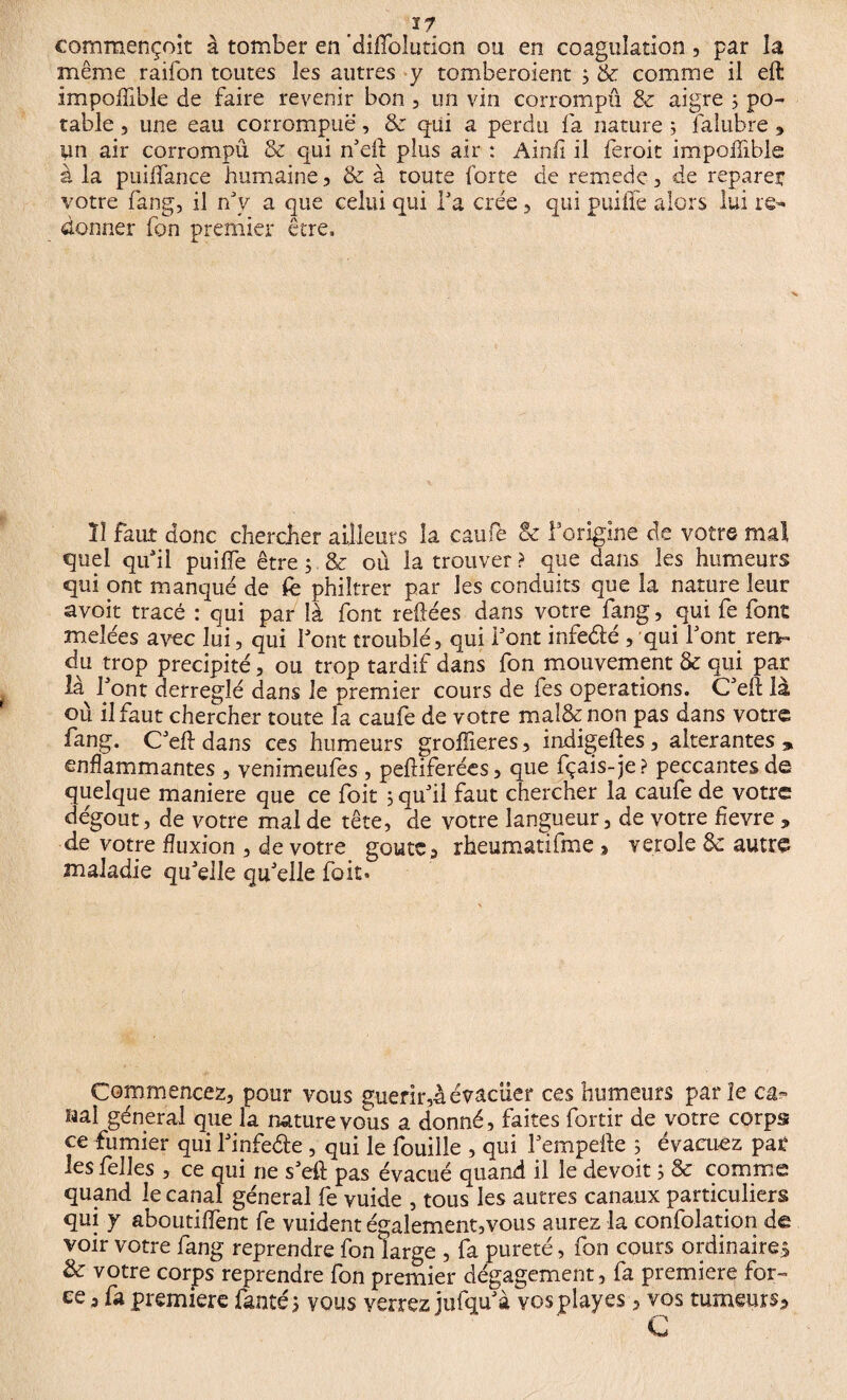 commençoît à tomber en diiïblution ou en coagulation, par la même raifon toutes les autres y tomberaient 3 & comme il eft impoffible de faire revenir bon , un vin corrompu! & aigre ; po¬ table , une eau corrompue, & qui a perdu fa nature ; faîubre 3 un air corrompu & qui n'eft plus air : A in fi il ferait impollible à la puiffance humaine, & à toute forte de remedc , de reparer votre fang, il rf v a que celui qui Ta crée , qui puiile alors lui re¬ donner fon premier être. U faut donc chercher ailleurs la caufie & f origine de votre mal quel qu'il puiffe être 5 & où la trouver ? que dans les humeurs qui ont manqué de fe philtrer par les conduits que la nature leur avoir tracé : qui par là font refiées dans votre fang, qui fe font meîées avec lui, qui font troublé, qui font infeété , qui font rem du trop précipité, ou trop tardif dans fon mouvement & qui par là font derregîé dans Je premier cours de fes operations. Cf eft là où il faut chercher toute la caufe de votre mal&non pas dans votre fang. C'eft dans ces humeurs groffieres, indigeftes, alterantes, enflammantes , venimeufes , pefîiferées, que fçais-je ? peccantes de quelque maniéré que ce foit 3 qu'il faut chercher la caufe de votre dégoût, de votre mal de tête, de votre langueur, de votre fïevre , de votre fluxion , de votre goûte , rheumatifme, verole de autre maladie quelle qu'elle foit. Commencez, pour vous guérir,àévacuer ces humeurs parle ca« laal general que la nature vous a donné, faites fortir de votre corps ce fumier qui l'infeéte, qui le fouille , qui l'empefte 3 évacuez par les felles , ce qui ne s'eft pas évacué quand il le devoir 3 & comme quand le canal general fe vuide , tous les autres canaux particuliers qui y aboutirent fe vuident également,vous aurez la confolation de voir votre fang reprendre fon large , fa pureté, fon cours ordinaires & votre corps reprendre fon premier dégagement, fa première for¬ ce , fa première fanté 3 vous verrez jufqu'à vos play es, vos tumeurs, %»