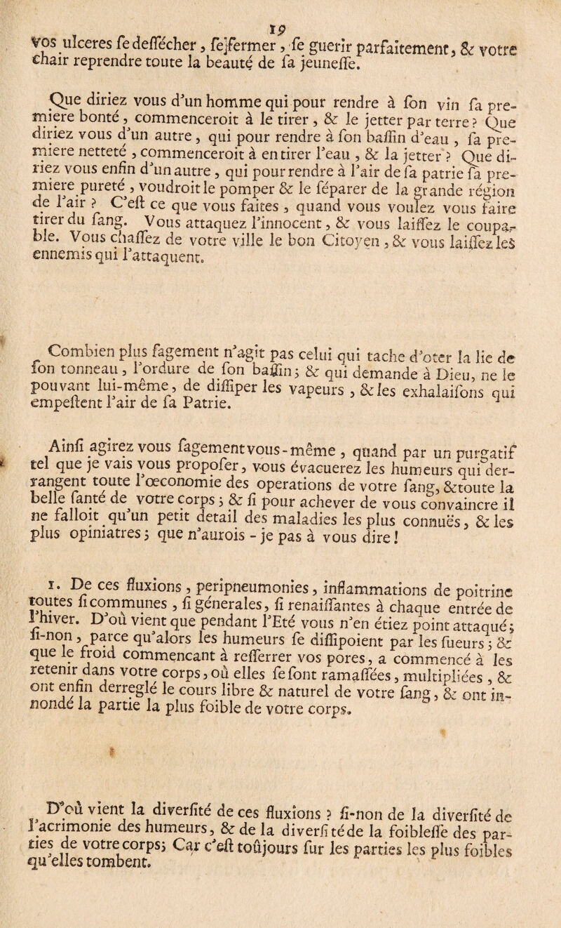 vos ulceres fedeffécher , fe}fermer, fe guérir parfaitement, & votre cnair reprendre toute la beauté de fa jeuneffe. Ç)ue diriez vous d'un homme qui pour rendre à fon vin fa pre¬ mière bonté commenceroit à le tirer , & le jetter par terre ? Que diriez vous d'un autre, qui pour rendre à fon haffin d'eau , fa pre¬ mière netteté , commenceroit à en tirer l'eau , & la jetter ? Que di¬ riez vous enfin d'un autre, qui pour rendre à l'air de fa patrie fa pre¬ mière pureté^, voudroitle pomper & le féparer de la erande région • ^ â}r ? ce fue vous ^a*tes 3 ^uand vous voulez vous faire tirer du fang. Vous attaquez l'innocent, & vous laiffez le coupar ble. Vous chaffez de votre ville le bon Citoyen ,& vous laiffez leS ennemis qui l'attaquent. Combien plus fagement n'agit pas celui qui tache d'oter la lie de ion tonneau, 1 ordme de fon baflin; bc es ni demande à Dieu, ne le pouvanf lui-même, de diffiper les vapeurs , &ies exhalaifons qui empeitent 1 air de la Patrie. 1 Ainfl agkez vous figement vous - même , quand par un purgatif tel que je vais vous propofer, vous évacuerez les humeurs qui der- rangent toute i'œconomie des operations de votre fang, &toute la r ,, f votre corps , & fi pour achever de vous convaincre ii ne ralloit. qu un petit detail des maladies les plus connues, & les plus opiniâtres5 que n'aurois - je pas à vous dire! ï. De ces fluxions , peripneumonies, inflammations de poitrine toutes fi communes , fi générales, fi renaiffantes à chaque entrée de 1 hiver. D'ou vient que pendant l'Eté vous n'en étiez point attaqué; h-non, parce qu'alors les humeurs fe diffipoient parties Tueurs ; & que le froid commençant à referrer vos pores, a commencé à les retenir dans votre corps, où elles felont ramafees, multipliées & ont enfin derreglé le cours libre & naturel de votre fkng, & ont in- nonde la partie la plus foible de votre corps. D’où vient la diverfîté de ces fluxions ? fi-non de la diverfité de J acrimonie des humeurs, & de la diverfitéde la foiblelfe des par- ties de votre corps; Car c'eft toujours fur les parties les plus foihles qu elles tombent.