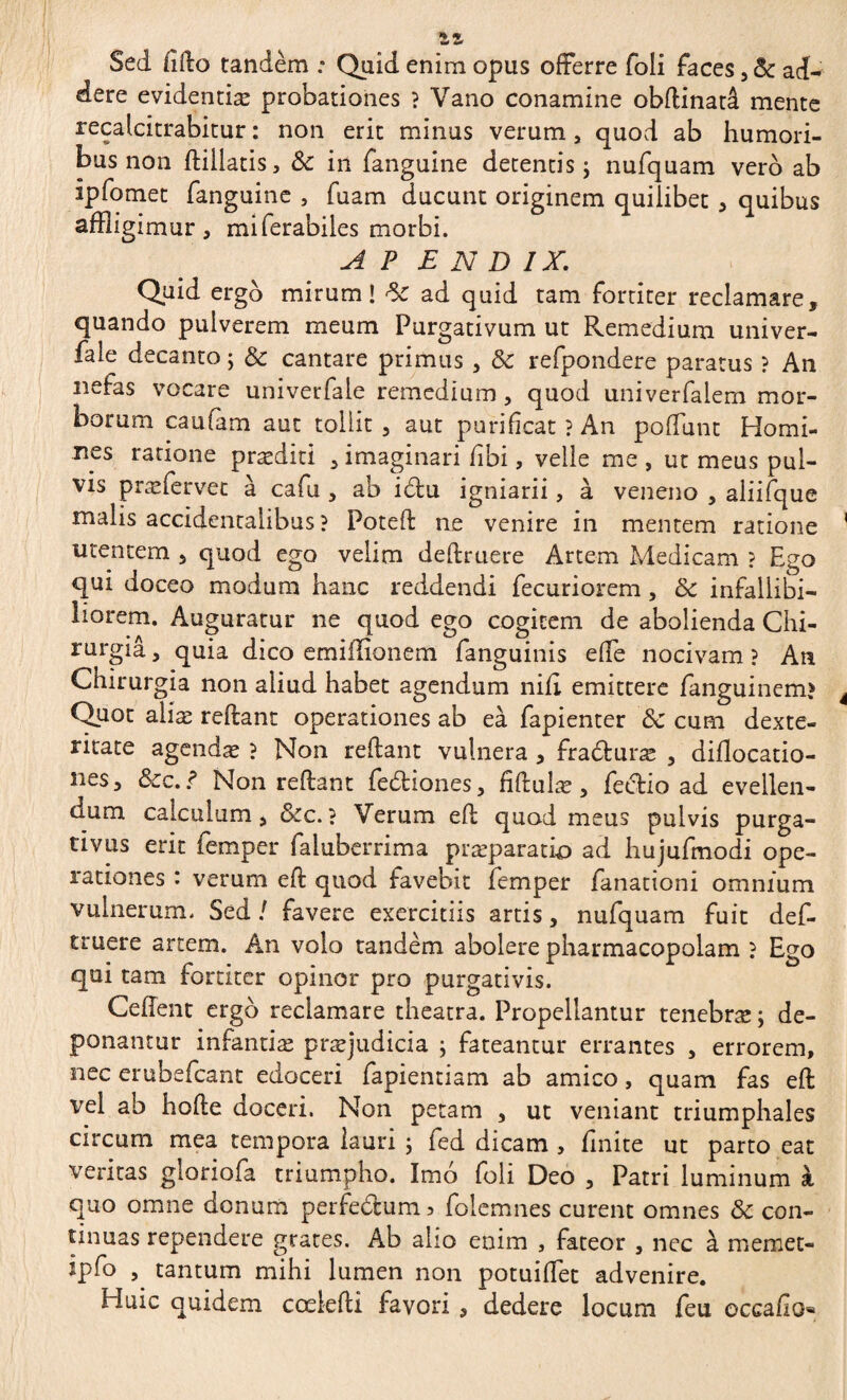 1Z Sed ffllo tandèm : Quid enim opus offerre foli faces ad¬ dere evidentiæ probationes } Vano conamine obflinatâ mente recalcitrabitur : non erit minus verum , quod ab humori¬ bus non flillatis, Sc in fanguine detentis ; nufquam vero ab ipfomet fanguine , fuam ducunt originem quilibet , quibus affligimur , miferabiies morbi. A P E N D IX. Quid ergo mirum! ad quid tam fortiter reclamare, quando pulverem meum Purgativum ut Remedium univer- fale decanto; & cantare primus , & refpondere paratus ? An nefas vocare univerfale remedium, quod univerfalem mor¬ borum caufam aut tollit , aut purificat ? An poffunt Homi¬ nes ratione præditi , imaginari fibi, velle me , ut meus pul¬ vis præfervet à cafu , ab i£lu igniarii, à veneno , aliifque malis accidentalibus ? Potefl ne venire in mentem ratione utentem , quod ego velim definiere Artem Medicam ? Ego qui doceo modum hanc reddendi fecuriorem , & infallibi¬ liorem. Auguratur ne quod ego cogitem de abolienda Chi¬ rurgia , quia dico emiilionem fanguinis effe nocivam ? An Chirurgia non aliud habet agendum nili emittere fanguinem? Quot aliæ reflant operationes ab eà fapienter & cum dexte¬ ritate agendæ ? Non reflant vulnera , fradluræ , diflocatio- nes, &c. ? Non reflant fedtiones, fîfluîæ , feclio ad evellen- aum calculum, &c.? Verum efl quod meus pulvis purga¬ tivus erit femper faluberrima præparatk) ad hujufmodi ope¬ rationes : verum efl quod favebit femper fanationi omnium vulnerum. Sed ! favere exercitiis artis, nufquam fuit def- truere artem. An volo tandem abolere pharmacopolam ? Ego qui tam fortiter opinor pro purgativis. Ceflent ergo reclamare theatra. Propellantur tenebræ ; de¬ ponantur infantiæ præjudicia ; fateantur errantes , errorem, nec erubefcant edoceri fapientiam ab amico, quam fas efl vel ab hofle doceri. Non petam , ut veniant triumphales circum mea tempora lauri ; fed dicam , finite ut parto eat veritas gioriofa triumpho. Imo foli Deo , Patri luminum à quo omne donum perfectum, folemnes curent omnes & con¬ tinuas rependere grâces. Ab alio enim , fateor , nec à memet- ipfo 5 tantum mihi lumen non potuiffet advenire. Huic quidem cœlefli favori , dedere locum feu occafio
