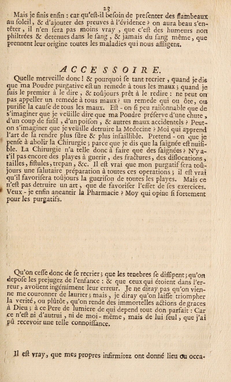 Mais je finis enfin : car qifteft-il befoin de prefenter des flambeaux au foleil, & d'ajouter des preuves à l'évidence ? on aura beau s'en¬ têter , il n'en fera pas moins vray , que c'eft des humeurs non philtrées & detenues dans le fang , & jamais du fang même , que prennent leur origine toutes les maladies qui nous afftigent. A G C E S S O ï R E. Quelle merveille donc ! & pourquoi fe tant recrier , quand je dk que ma Poudre purgative eft un remede à tous les maux ; quand je fuis le premier à le dire , & toûjours prêt à le redire : ne peut on pas appeller un remede à tous maux? un remede qui ou ôte, ois purifie la caufe cle tous les maux. Eli - on fi peu raiionnable que de s'imaginer que je veuille dire que ma Poudre préferve d'une chute » d'un coup de fufil ,_d'unpoifon , & autres maux accidentels ? Peut- qn s'imaginer que je veuille détruire la Medecine ? Moi qui apprend l'art de la rendre plus fûre & plus infaillible. Prétend - on que je penfe à abolir la Chirurgie 5 parce que je dis que la faignée eftnuifi- ble. La Chirurgie n'a telle donc à faire que des faignées ? N'y a- t'il pas encore des pîayes à guérir, des fractures, des^difiocations, tailles, fiftules, trépan, Szc. Il eft vrai que mon purgatif fera tou¬ jours une falutaho préparation à toutes ces operations s il eft vrai qu'il favorifera toûjours la guerifon de toutes les playes. Mais ce n'eft pas détruire un art, que de favorifer l'effet de fes exercices. Veux - je enfin anéantir la Pharmacie ? Moy qui opine li fortement pour les purgatifs. Qu on ceffe donc de fe récrier; que les tenebres fe diffpent; qu’on depole les préjugez de l'enfance : & que ceux qui étoient dans l'er¬ reur , avouent ingénument leur erreur. Je ne diray pas qu'on vien¬ ne me couronner de laurier; mais , je diray qu'on laiffe triompher la vente, ou plutôt, qu'on rende des immortelles actions de grâces a Dieu ; a ce Pere de .lumière de qui dépend tout don parfait : Car ce n eft ni d autrui, ni de moi - même, mais de lui feul, que j'ai pu recevoir une telle connpiffance. Il eft yray 3 que mes propres infirmiez ont donné lieu du occa*