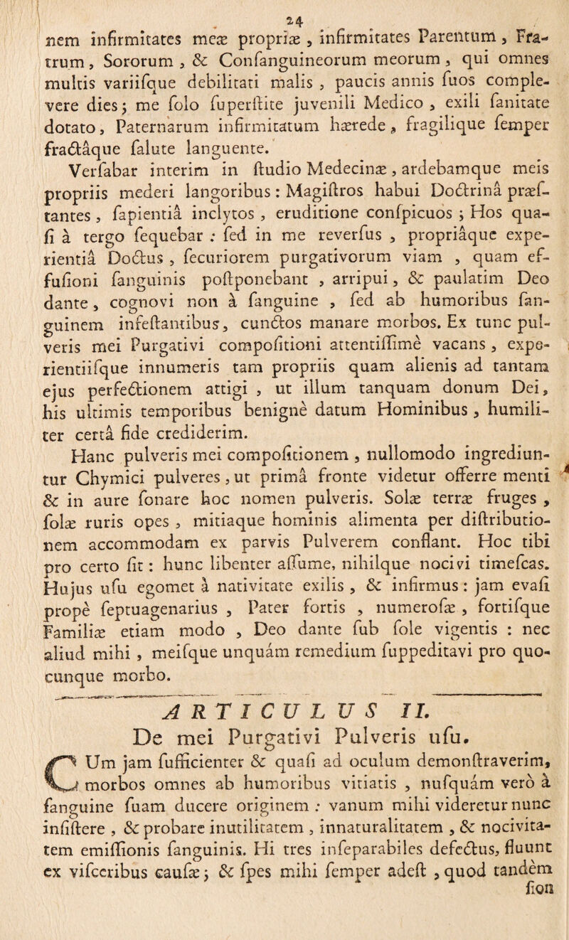 14 nem infirmitates meæ proprîæ , infirmitates Parentum, Fra¬ trum , Sororum , & Con[anguineorum meorum , qui omnes multis variifque debilitati malis , paucis annis fuos comple¬ vere dies; me folo fuperllite juvenili Medico, exili fanitate dotato, Paternarum infirmitatum hærede * fragilique femper fradâque falute languente. Verfabar intérim in (ludio Medecinæ , ardebamque meis propriis mederi langoribus : Magiftros habui Dodrinâ præf- tantes, fapientia inclytos , eruditione confpicuos ; Hos qua- fi à tergo fequebar ; fed in me reverfus , propriaque expe¬ rientia Dodus , fecuriorem purgativorum viam , quam ef- fufioni fanguinis poftponebant , arripui, & paulatim Deo dante, cognovi non à fanguine , fed ab humoribus fan- guinem infeftantibus, eundos manare morbos. Ex tunc pul¬ veris mei Purgativi compofitioni attentifiimè vacans, expe- i rientiifque innumeris tam propriis quam alienis ad tantam ejus perfedionem attigi , ut illum tanquam donum Dei, his ultimis temporibus benigne datum Hominibus, humili¬ ter certa fide crediderim. Hanc pulveris mei compofitionem , nullomodo ingrediun¬ tur Chymici pulveres, ut prima fronte videtur offerre menti 4 & in aure fonare hoc nomen pulveris. Solæ terræ fruges , folæ ruris opes , mitiaque hominis alimenta per diftributio- nem accommodam ex parvis Pulverem conflant. Hoc tibi pro certo fit : hunc libenter afiume, nihilque nocivi timefeas. Hujus ufu egomet à nativitate exilis , 6c infirmus : jam evafi propè feptuagenarius , Pater fortis , numerofæ , fortifque Familiæ etiam modo , Deo dante fub fole vigentis : nec aliud mihi , meifque unquam remedium fuppeditavi pro quo¬ cunque morbo. R T î C U L U S II. ~ Ds mei Purgativi Pulveris ufu, Um jam fufficienter & quafi ad oculum demonflraverim, J. morbos omnes ab humoribus vitiatis , nufquâm verô à fanguine fuam ducere originem; vanum mihi videretur nunc infiftere , & probare inutilitatem , innaturalitatem , Sc nocivita- tem emiflionis fanguinis. Hi tres infeparabiles defedus, fluunt ex vifccribus caufæ ; & fpes mihi femper adefl: , quod tandem flOll