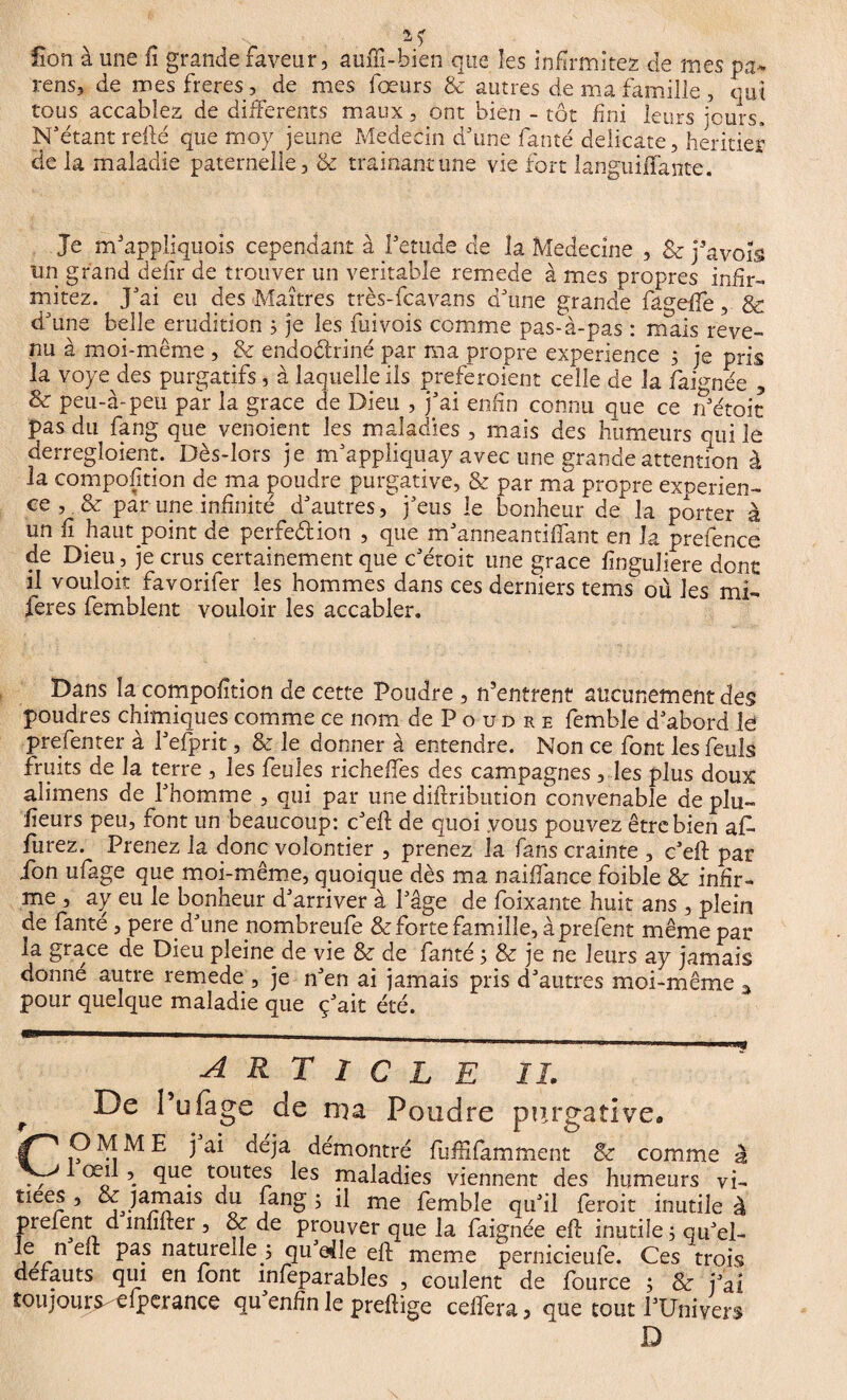 Üon à une il grande faveur, auflî-bien que les infirmités de mes pa> rens, de mes freres , de mes fœurs & autres de ma famille, qui tous accablez de differents maux, ont bien - tôt fini leurs jours. N’étant relié que moy jeune Médecin d’une fan té delicate, heritier de la maladie paternelle, & tramant une vie fort languiffante. Je m’appîiquois cependant à Petude de la Medecine , & j'avois un grand defir de trouver un véritable remede à mes propres infir- mitez. J’ai eu des Maîtres très-fcavans d’une grande fagdle, & d’une belle érudition 3 je les fui vois comme pas-à-pas : mais reve¬ nu à moi-même , & endoctriné par ma propre expérience 3 je pris la voye des purgatifs, à laquelle ils preferoient celle de la faimée , & peu-à-peu par la grâce de Dieu , j’ai enfin connu que ce n’étoit pas du fang que venoient les maladies , mais des humeurs qui le derregloient. Dès-lors je m’appliquay avec une grande attention à la composition de ma poudre purgative, & par ma propre exoerien- ce , & par une infinité d’autres, j’eus le bonheur de la porter à un fi haut point de perfe&ion , que m’anneantiftant en la prefence de Dieu, je crus certainement que c’étoit une grâce finguüere dont il vouloir favorifer les hommes dans ces derniers tems où les mL feres femblent vouloir les accabler. Dans la compofition de cette Poudre , Centrent aucunement des poudres chimiques comme ce nom de P o u d r e femble d’abord le prefenter à l’efprit, & le donner à entendre. Non ce font les feuls fruits de la terre , les feules richefles des campagnes, les plus doux alimens de l’homme , qui par une diftribution convenable de plu- fîeurs peu, font un beaucoup: c’eft de quoi vous pouvez être bien af¬ fûtez. Prenez la donc volontier , prenez la fans crainte , c’eft pat ion ufage que moi-même, quoique dès ma naiffance foible & infir¬ me , ay eu le bonheur d’arriver à l’âge de foixante huit ans , plein de fante , pere d’une pombreufe & forte famille, à prefent même par la grâce de Dieu pleine^ de vie & de fanté 3 8e je ne leurs ay jamais donné autre remede , je n’en ai jamais pris d’autres moi-même 3 pour quelque maladie que ç’ait été. ARTICLE IL De î’ufage de ma Poudre purgative. COMME j ai déjà démontré fufHfamment & comme à 1 œil , que toutes les maladies viennent des humeurs vi- tiées , & jamais du lang 3 il me femble qu’il feroit inutile à preient d militer , & de prouver que la faignée eft inutile 3 qu’el- ^ Pa.s naturelle 3 qu eile eft meme pernicieufe. Ces trois defauts qui en font mleparables , coulent de fource 3 & fai tou j ou rs-e fp er ance qu’enfîn le preftige celfera, que tout l’Univers D